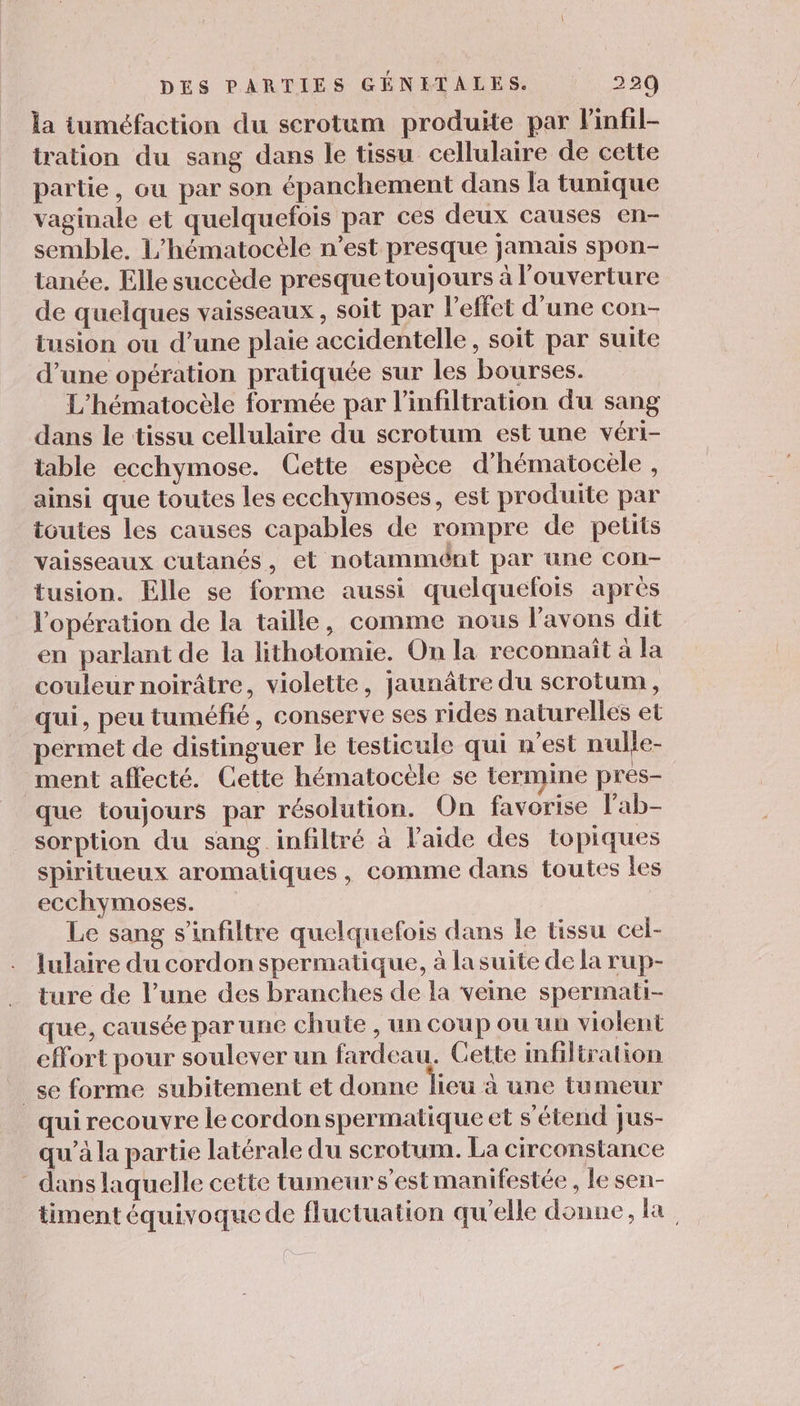 la tuméfaction du serotum produite par Pinfil- tration du sang dans le tissu cellulaire de cette partie, ou par son épanchement dans la tunique vaginale et quelquefois par ces deux causes en- semble. L’hématocèle n’est presque jamais spon- tanée. Elle succède presque toujours à l'ouverture de quelques vaisseaux, soit par l'effet d’une con- tusion ou d’une plaie accidentelle, soit par suite d’une opération pratiquée sur les bourses. L’hématocèle formée par l'infiltration du sang dans le tissu cellulaire du scrotum est une véri- table ecchymose. Cette espèce d'hématocele , ainsi que toutes les ecchymoses, est produite par ioutes les causes capables de rompre de petits vaisseaux cutanés, et notammént par une con- tusion. Elle se forme aussi quelquefois après l'opération de la taille, comme nous l'avons dit en parlant de la lithotomie. On la reconnaît à la couleur noirâtre, violette, jaunâtre du scrotum, qui, peu tuméfié, conserve ses rides naturelles et permet de distinguer le testicule qui n’est nulle- ment affecté. Cette hématocèle se termine pres- que toujours par résolution. On favorise lab- sorption du sang infiltré à l’aide des topiques spiritueux aromatiques, comme dans toutes les ecchymoses. Le sang s’infiltre quelquefois dans le tissu cel- lulaire du cordon spermatique, à lasuite de la rup- ture de l’une des branches de la veine spermati- que, causée par une chute , un coup ou un violent effort pour soulever un fardeau. Gette infiltration _se forme subitement et donne lieu à une tumeur qui recouvre le cordon spermatique et s'étend jus- qu'à la partie latérale du scrotum. La circonstance - dans laquelle cette tumeur s’est manifestée , le sen- timent équivoque de fluctuation qu'elle donne, la.