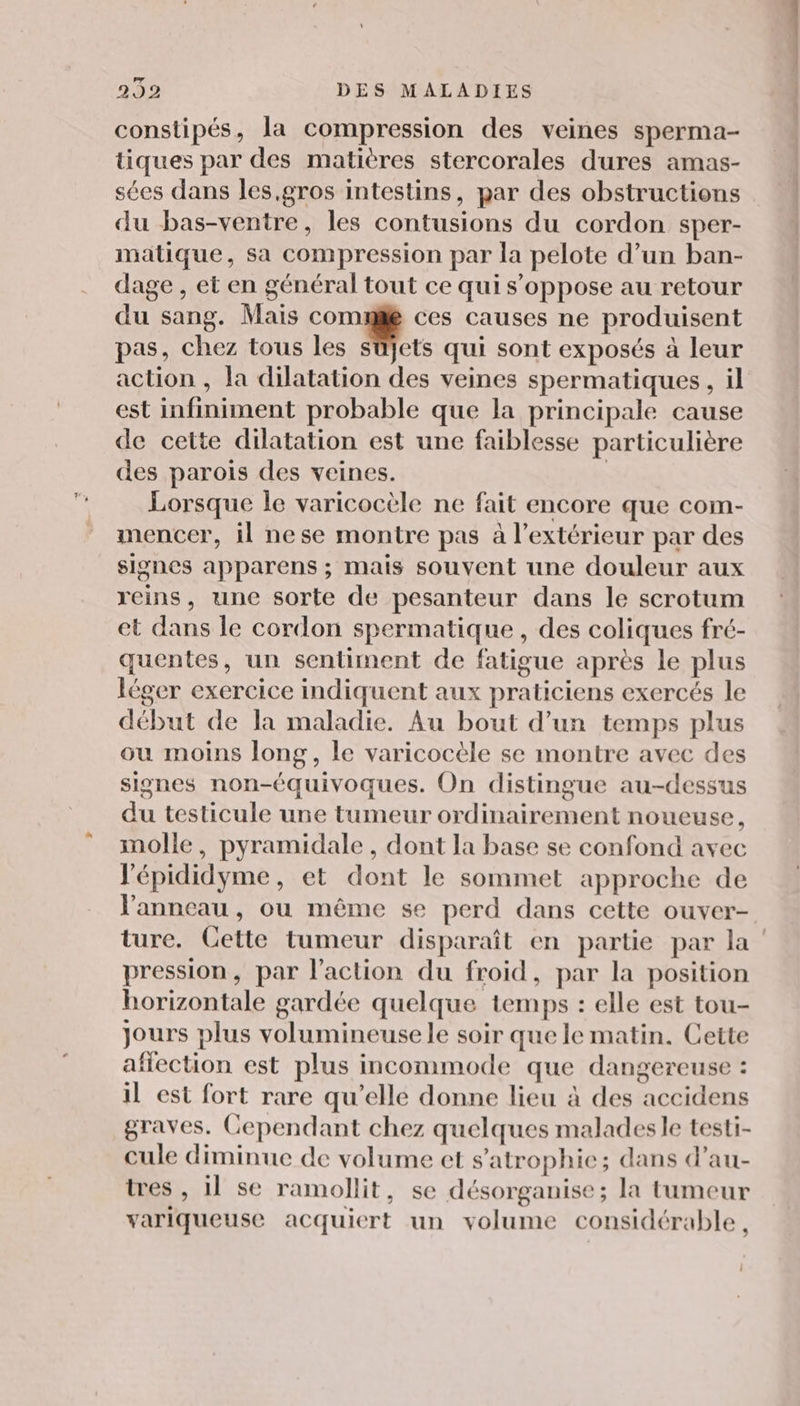 constipés, la compression des veines sperma- tiques par des matières stercorales dures amas- sées dans les,gros intestins, par des obstructions du bas-ventre, les contusions du cordon sper- matique, sa compression par la pelote d’un ban- dage , et en général tout ce qui s'oppose au retour du sang. Mais comme ces causes ne produisent pas, chez tous les süjets qui sont exposés à leur action , la dilatation des veines spermatiques , il est infiniment probable que la principale cause de cette dilatation est une faiblesse particulière des parois des veines. | Lorsque le varicocèle ne fait encore que com- mencer, il nese montre pas à l'extérieur par des signes apparens ; mais souvent une douleur aux reins, une sorte de pesanteur dans le scrotum et dans le cordon spermatique , des coliques fré- quentes, un sentiment de fatigue après le plus léger exercice indiquent aux praticiens exercés le début de la maladie. Au bout d’un temps plus ou moins long, le varicocèle se montre avec des signes non-équivoques. On distingue au-dessus du testicule une tumeur ordinairement noueuse, molle, pyramidale, dont la base se confond avec l'épididyme, et dont le sommet approche de l'anneau , ou même se perd dans cette ouver- ture. Cette tumeur disparaît en partie par la pression, par l’action du froid, par la position horizontale gardée quelque temps : elle est tou- jours plus volumineuse le soir que le matin. Cette affection est plus incommode que dangereuse : il est fort rare qu’elle donne lieu à des accidens graves. Cependant chez quelques malades le testi- cule diminue de volume et s’atrophic; dans d’au- tres , il se ramollit, se désorganise; la tumeur variqueuse acquiert un volume considérable,