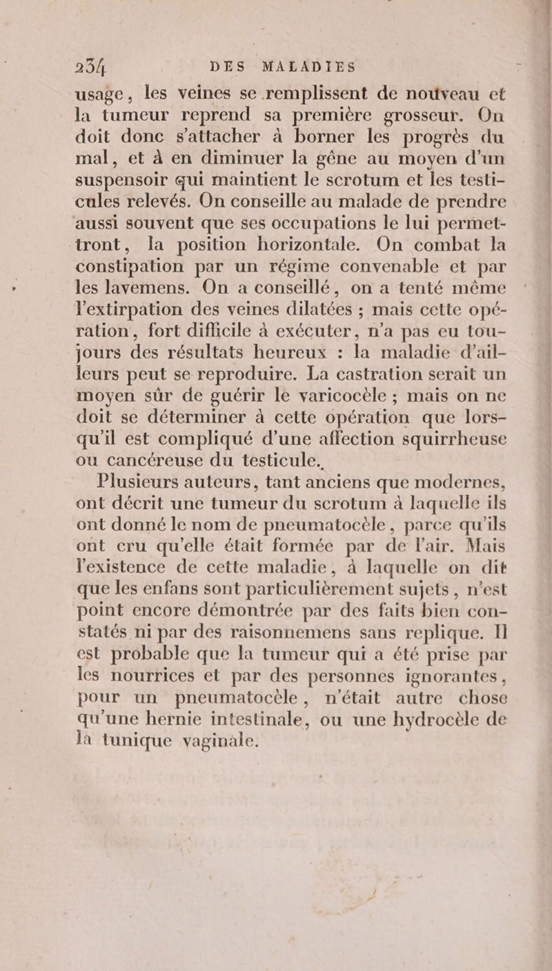 usage, les veines se remplissent de nouveau et la tumeur reprend sa première grosseur. On doit donc s'attacher à borner les progrès du mal, et à en diminuer la gêne au moyen d’un suspensoir qui maintient le scrotum et les testi- cules relevés. On conseille au malade de prendre aussi souvent que ses occupations le lui permet- tront, la position horizontale. On combat la constipation par un régime convenable et par les lavemens. On a conseillé, on a tenté même l'extirpation des veines dilatées ; mais cette opé- ration, fort diflicile à exécuter, n’a pas eu tou- jours des résultats heureux : la maladie d’ail- leurs peut se reproduire. La castration serait un moyen sûr de guérir le varicocèle ; mais on ne doit se déterminer à cette opération que lors- qu'il est compliqué d’une affection squirrheuse ou cancéreuse du testicule. Plusieurs auteurs, tant anciens que modernes, ont décrit une tumeur du scrotum à laquelle ils ont donné le nom de pneumatocèle, parce qu'ils ont cru qu'elle était formée par de l'air. Mais l'existence de cette maladie, à laquelle on dit que les enfans sont particulièrement sujets , n’est point encore démontrée par des faits bien con- statés ni par des raisonnemens sans replique. Il est probable que la tumeur qui a été prise par les nourrices et par des personnes ignorantes, pour un pneumatocèle, n'était autre chose qu'une hernie intestinale, ou une hydrocèle de la tunique vaginale. do M at it tft ni 3 honte - *: