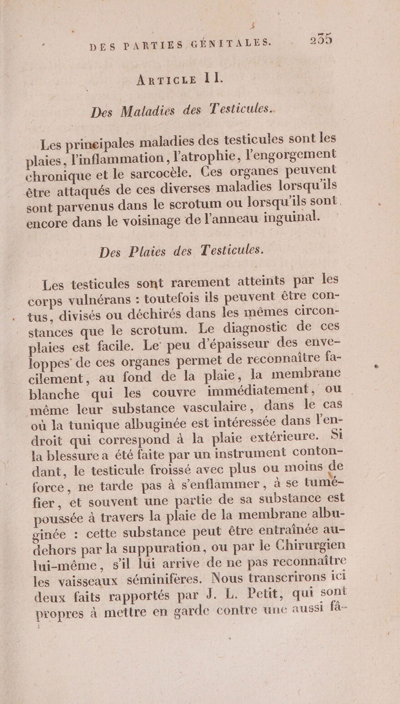 _ k D: + DES PARTIES GÉNITALES. : 235 ARTICLE DL. Des Maladies des Testicules. Les prineipales maladies des testicules sont les plaies, l'inflammation, l'atrophie, l'engorgement chronique et le sarcocèle. Ces organes peuvent être attaqués de ces diverses maladies lorsqu'ils sont parvenus dans le scrotum où lorsqu'ils sont. encore dans le voisinage de l'anneau inguinal. Des Plaies des Testicules. Les testicules sont rarement atteints par les corps vulnérans : toutefois ils peuvent être con- tus, divisés ou déchirés dans les mêmes circon- stances que le scrotum. Le diagnostic de ces plaies est facile. Le’ peu d'épaisseur des enve- loppes de ces organes permet de reconnaître fa- cilement, au fond de la plaie, la membrane blanche qui les couvre immédiatement, ou même leur substance vasculaire, dans le cas où la tunique albuginée est intéressée dans l'en- droit qui correspond à la plaie extérieure. Si la blessure a été faite par un instrument conton- dant, le testicule froissé avec plus ou moins de force, ne tarde pas à s’enflammer , à se tumé- fier, et souvent une partie de sa substance est oussée à travers la plaie de la membrane albu- ginée : cette substance peut être entraînée au- dehors par la suppuration, ou par le Chirurgien lui-même, sil lui arrive de ne pas reconnaître les vaisseaux séminiferes. Nous transcrirons ici deux faits rapportés par J. L. Petit, qui sont propres à mettre en garde contre une aussi fà-