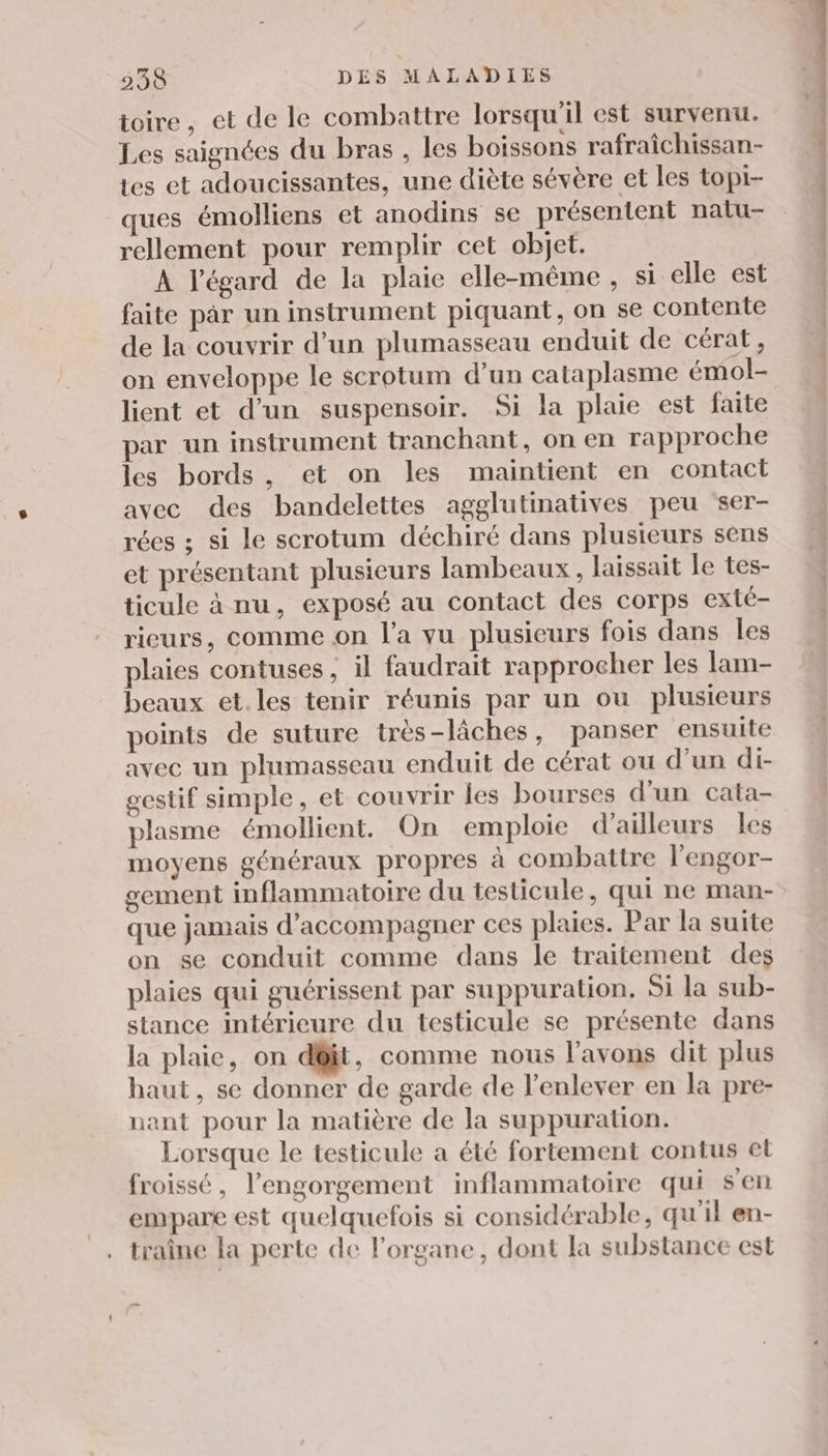 toire, et de le combattre lorsqu'il est survenu. Les saignées du bras , les boissons rafraîchissan- tes et adoucissantes, une diète sévère et les topi- ques émolliens et anodins se présentent nalu- rellement pour remplir cet objet. À l'égard de la plaie elle-même , si elle est faite par un instrument piquant, on se contente de la couvrir d’un plumasseau enduit de cérat, on enveloppe le scrotum d’un cataplasme émol- lient et d’un suspensoir. Si la plaie est faite par un instrument tranchant, on en rapproche les bords, et on les maintient en contact avec des bandelettes agglutinatives peu ‘ser- rées ; si le scrotum déchiré dans plusieurs sens et présentant plusieurs lambeaux , laissait le tes- ticule à nu, exposé au contact des corps exté- rieurs, comme on l’a vu plusieurs fois dans les plaies contuses ; il faudrait rapprocher les lam- beaux et.les tenir réunis par un ou plusieurs points de suture très-lâches, panser ensuite avec un plumasseau enduit de cérat ou d’un di- gestif simple, et couvrir les bourses d'un cata- plasme émollient. On emploie d’ailleurs les moyens généraux propres à combattre l'engor- gement inflammatoire du testicule, qui ne man- que jamais d'accompagner ces plaies. Par la suite on se conduit comme dans le traitement des plaies qui guérissent par suppuration. Si la sub- stance intérieure du testicule se présente dans la plaie, on d@it, comme nous l’avons dit plus haut, se donner de garde de l'enlever en la pre- nant pour la matière de la suppuration. Lorsque le testicule a été fortement contus et froissé, l’engorgement inflammatoire qui s'en empare est quelquefois si considérable, qu'il en- traîne la perte de lorgane, dont la substance est