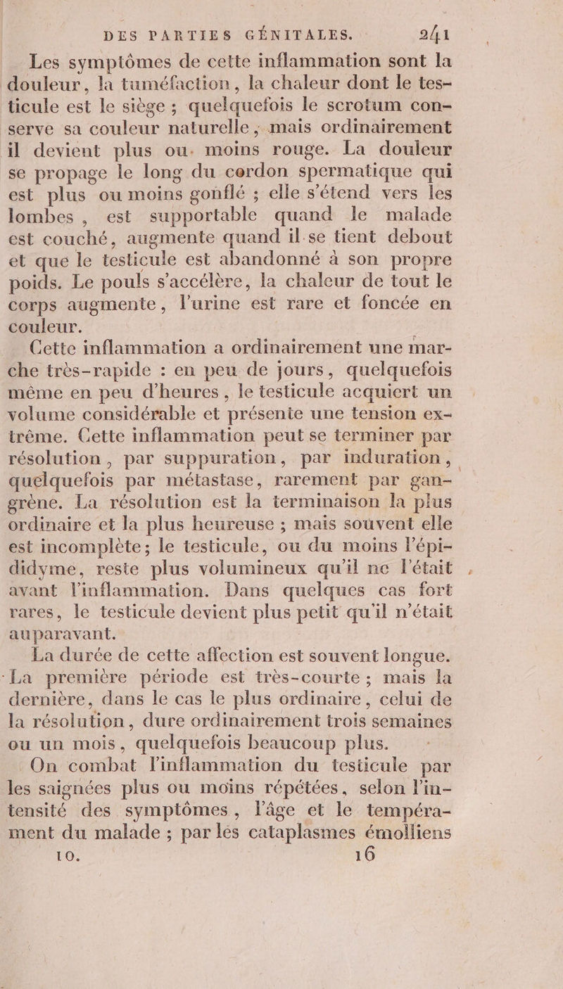 _ Les symptômes de cette inflammation sont la douleur, la tuméfaction, la chaleur dont le tes- ticule est le siège ; quelquefois le scrotum con- serve sa couleur naturelle ; mais ordinairement il devient plus ou. moins rouge. La douleur se propage le long du cerdon spermatique qui est plus ou moins gonflé ; elle s'étend vers les lombes , est supportable quand le malade est couché, augmente quand ilse tient debout et que le testicule est abandonné à son propre poids. Le pouls s'accélère, la chaleur de tout le corps augmente , l'urine Fe rare et foncée en couleur. ; Cette inflammation a ordinairement une mar- che très-rapide : en peu de jours, quelquefois même en peu d'heures, le testicule acquiert un volume considérable et présente une tension ex- trême. Cette inflammation peut se terminer par résolution, par suppuration, par induration, quelquefois par métastase, rarement par Lan grène. La résolution est la terminaison la plus ordinaire et la plus heureuse ; mais souvent elle est incomplète; le testicule, ou du moins Pépi- didyme, reste plus volumineux qu'il ne l'était avant inflammation. Dans quelques cas fort rares, le testicule devient plus petit qu'il n’était auparavant. | La durée de cette affection est souvent longue. La première période est très-courte ; mais la dernière, dans le cas le plus ordinaire, celui de la résolution , dure ordinairement trois semaines ou un mois, quelquefois beaucoup plus. On combat l'inflammation du testicule par les saignées plus ou moins répétées, selon l’in- tensité des symptômes, l’âge et le tempéra- ment du malade ; par lés cataplasmes émolliens