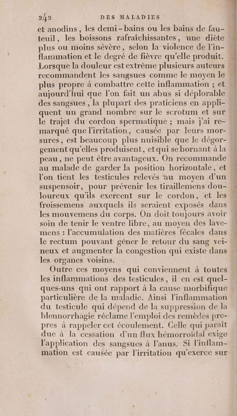 et anodins , les demi- bains ou les bains de fau- teuil, les boissons rafraîchissantes, une diète flammation et le degré de fièvre qu’elle produit. Lorsque la douleur est extrême plusieurs auteurs recommandent les sangsues comme le moyen le plus propre à combattre cette inflammation ; et aujourd’hui que l’on fait un abus si déplorable des sangsues , la plupart des praticiens en appli- quent un grand nombre sur le scrotum et sur le trajet du cordon spermatique ; mais j'ai re- marqué que l'irritation, causée par leurs mor- sures , est beaucoup plus nuisible que le dégor- gement qu’elles produisent, et qui se bornant à la peau, ne peut être avantageux. On recommande au malade de garder la position horizontale, et l’on tient les testicules relevés au moyen d’un suspensoir, pour prévenir les tiraillemens dou- loureux qu'ils exercent sur le cordon, et les froissemens auxquels ils seraient exposés dans les mouvemens du corps. On doit toujours avoir soin de tenir le ventre libre, au moyen des lave- mens : l'accumulation des matières fécales dans le rectum pouvant gêner le retour du sang vel- neux et augmenter la congestion qui existe dans les organes voisins. les inflammations des testicules, il en est quel- ques-uns qui ont rapport à la cause morbifique particulière de la maladie. Ainsi linflammation du testicule qui dépend de la suppression de la blennorrhagie réclame l'emploi des remèdes pro- pres à rappeler cet écoulement. Celle qui paraît due à la cessation d’un flux hémorroïdal exige l'application des sangsues à l'anus. Si l’inflam- mation est causée par l'irritation qu'exerce sur * DNS