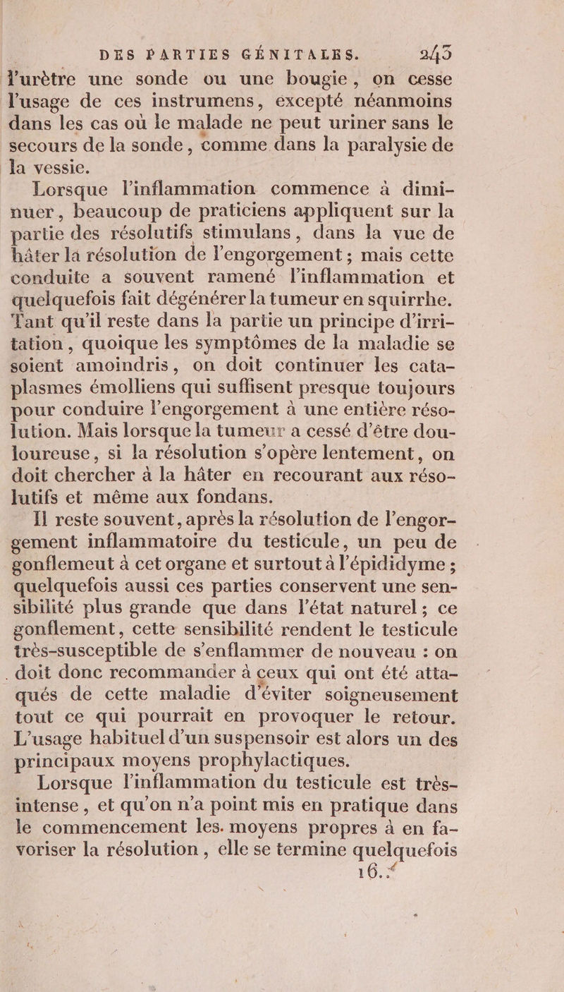 Yurètre une sonde ou une bougie, on cesse l'usage de ces instrumens, excepté néanmoins dans les cas où le malade ne peut uriner sans le secours de la sonde, comme dans la paralysie de la vessie. Lorsque l'inflammation commence à dimi- nuer, beaucoup de praticiens appliquent sur la partie des résolutifs stimulans, dans la vue de hâter la résolution de l'engorgement ; mais cette conduite a souvent ramené l'inflammation et quelquefois fait dégénérer la tumeur en squirrhe. Tant qu’il reste dans la partie un principe d’irri- tation , quoique les symptômes de la maladie se soient ondes on doit continuer les cata- plasmes émolliens qui suflisent presque HOME pour conduire l’engorgement à une entière réso- lution. Mais lorsque la tumeur a cessé d’être dou- loureuse, si la résolution s'opère lentement, on doit chercher à la hâter en recourant aux réso- lutifs et même aux fondans. Il reste souvent, après la résolution de l’engor- gement inflammatoire du testicule, un peu de gonflemeut à cet organe et surtout à l épididyme ; quelquefois aussi ces parties conservent une sen- sibilité plus grande que dans l’état naturel; ce gonflement, cette sensibilité rendent le testicule très-susceptible de s’enflammer de nouveau : on . doit donc recommander à ceux qui ont été atta- qués de cette maladie d'éviter soigneusement tout ce qui pourrait en provoquer le retour. L usage habituel d’un suspensoir est alors un des principaux moyens prophylactiques. Lorsque linflammation du testicule est très- intense, et qu'on n'a point mis en pratique dans le commencement les. moyens propres à en fa- voriser la résolution , elle se termine quelquefois 10.