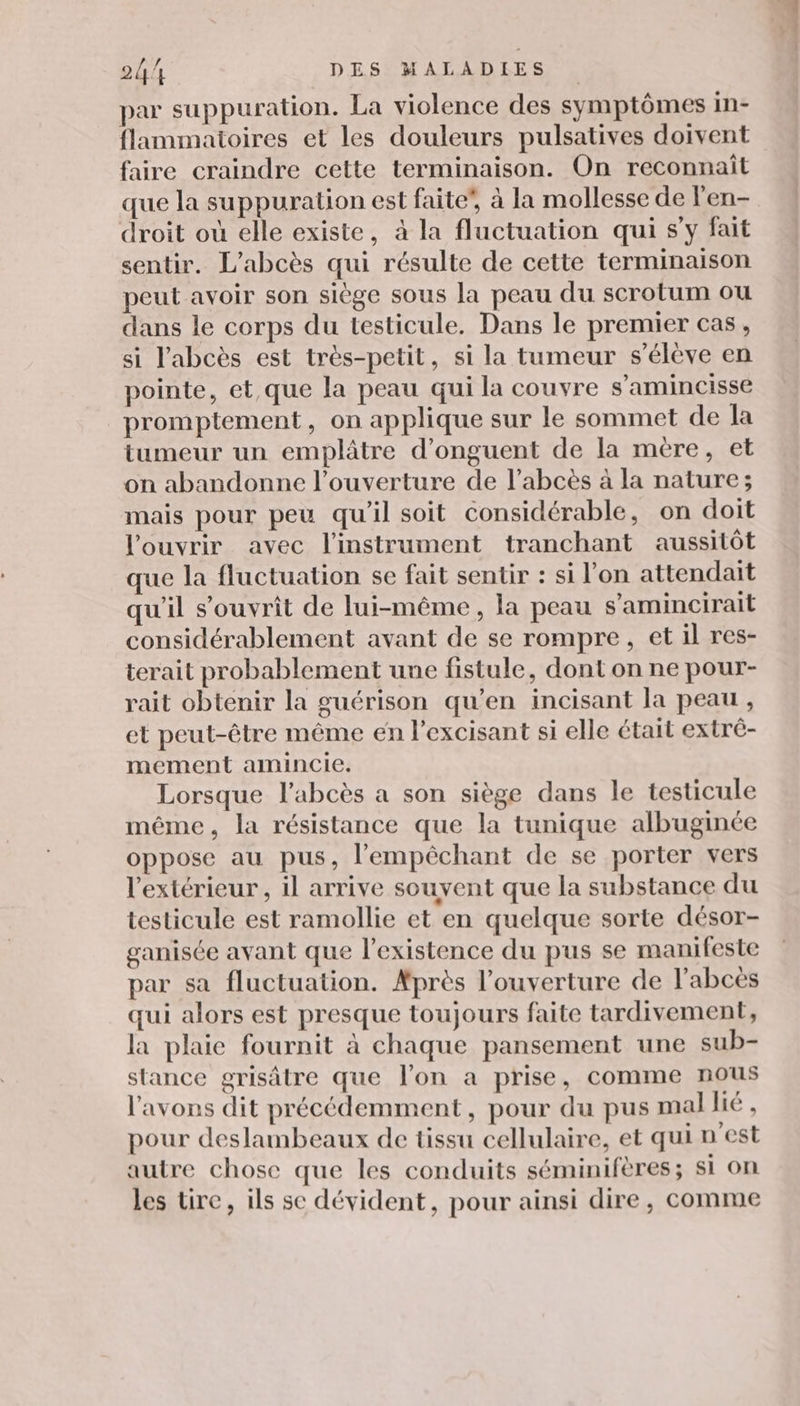 par suppuration. La violence des symptômes in- flammatoires et les douleurs pulsatives doivent faire craindre cette terminaison. On reconnaît que la suppuration est faite”, à la mollesse de l'en- droit où elle existe, à la fluctuation qui s’y fait sentir. L’abcès qui résulte de cette terminaison peut avoir son siège sous la peau du scrotum ou dans le corps du testicule. Dans le premier cas , si l'abcès est très-petit, si la tumeur s'élève en pointe, et,que la peau qui la couvre s’amincisse promptement, on applique sur le sommet de la tumeur un emplâtre d’onguent de la mere, et on abandonne l'ouverture de l’abcès à la nature; mais pour peu qu'il soit considérable, on doit l'ouvrir avec l'instrument tranchant aussitôt que la fluctuation se fait sentir : si l’on attendait qu'il s’ouvriît de lui-même, la peau s’amincirait considérablement avant de se rompre, et il res- terait probablement une fistule, dont on ne pour- rait obtenir la guérison qu’en incisant la peau, et peut-être même en l'excisant si elle était extré- mement amincie. Lorsque l’abcès a son siège dans le testicule même, la résistance que la tunique albuginée oppose au pus, l’'empêchant de se porter vers l'extérieur, il arrive souvent que la substance du testicule est ramollie et en quelque sorte désor- ganisée avant que l'existence du pus se manifeste par sa fluctuation. Après l'ouverture de l’abcès qui alors est presque toujours faite tardivement, la plaie fournit à chaque pansement une sub- stance grisâtre que l'on a prise, comme nous l'avons dit précédemment, pour du pus mal lié , pour deslambeaux de tissu cellulaire, et qui n'est autre chose que les conduits séminifères; si on les tre, ils se dévident, pour ainsi dire, comme