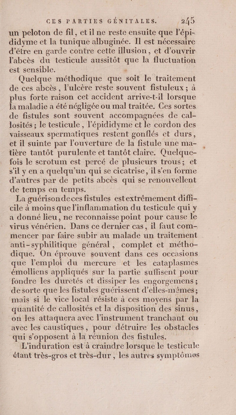 un peloton de fil, et il ne reste ensuite que l'épi- didyme et la tunique albuginée. Il est nécessaire être en garde contre cette illusion, et d'ouvrir labcès du testicule aussitôt que la fluctuation est sensible. : k Quelque méthodique que soit le traitement de ces abcès, l’ulcère reste souvent fistuleux ; à plus forte raison cet accident arrive-t-il lorsque la maladie a été négligée ou mal traitée. Ces sortes de fistules sont souvent accompagnées de cal- losités ; le testicule, l’épididyme ct le cordon des vaisseaux spermatiques restent gonflés et durs, et il suinte par l'ouverture de la fistule une ma- tière tantôt purulente et tantôt claire. Quelque- fois le scrotum est percé de plusieurs trous; et s'il y en a quelqu'un qui se cicatrise, il s’en forme d’autres par de petits abcès qui se renouvellent de Pia en temps. La guérisondeces fistules estextrêmement diffi- cile à moins que linflanimation du testicule qui y a donné lieu, ne reconnaisse point pour cause le virus vénérien. Dans ce dernier cas, il faut com- mencer par faire subir au malade un traitement anti-syphilitique général, complet et métho- dique. On éprouve souvent dans ces occasions que lemploi du mercure let les cataplasmes émolliens appliqués sur la partie suffisent pour fondre les duretés et dissiper les engorgemens ; de sorte que les fistules guérissent d’elles-mêmes; mais si le vice local résiste à ces moyens par la quantité de callosités et la disposition des sinus, on les attaquera avec l'instrument tranchant ou avec les caustiques &gt; pour détruire les obstacles qui s'opposent à la réunion des fistules. L'induration est à craindre lorsque le testicule étant très-cros et très-dur , les autres symptômes