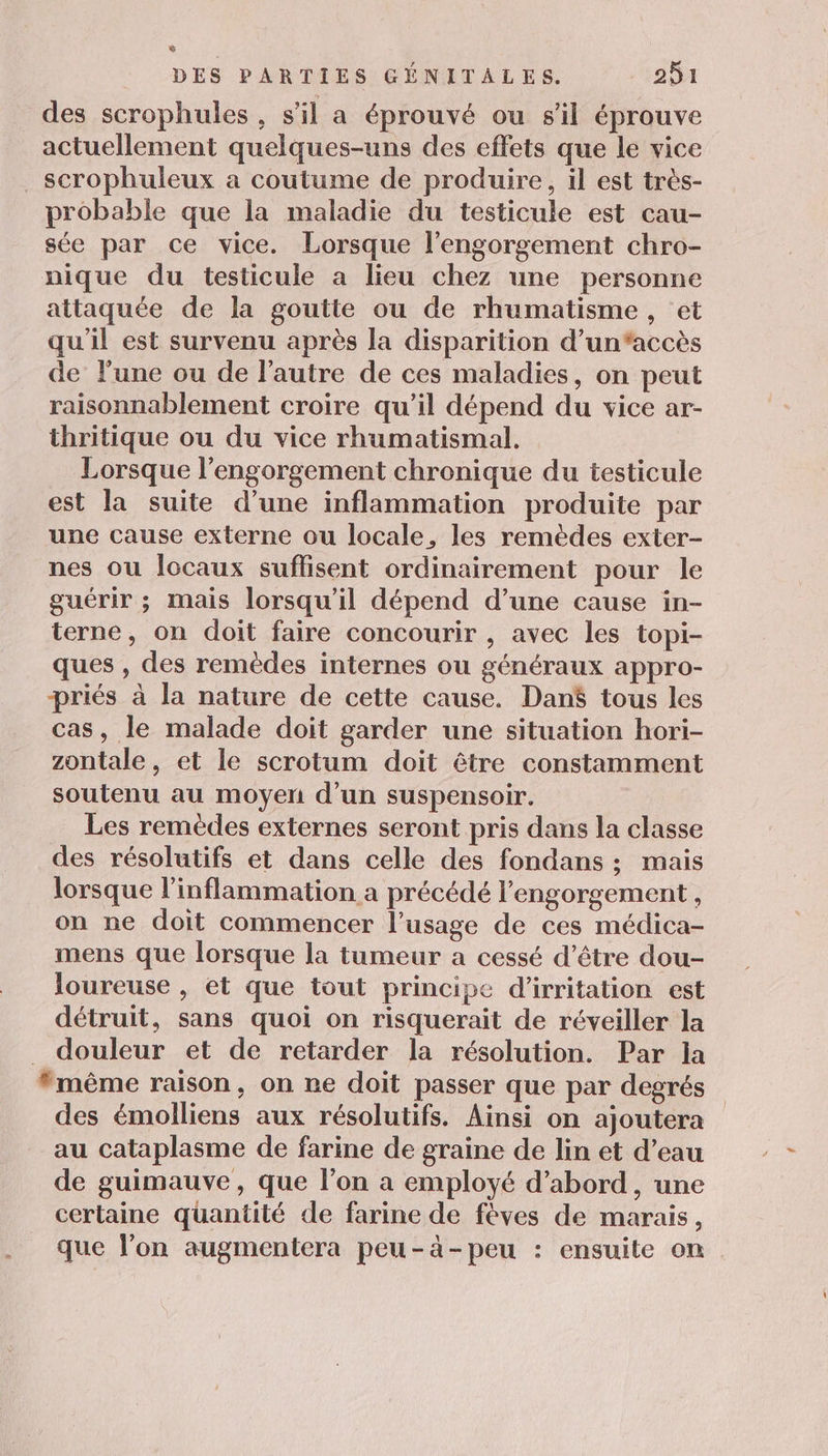 7 DES PARTIES GÉNITALES. 251 des scrophules , s’il a éprouvé ou s'il éprouve actuellement quelques-uns des effets que le vice _ scrophuleux a coutume de produire, il est très- probable que la maladie du testicule est cau- sée par ce vice. Lorsque l’engorgement chro- nique du testicule a lieu chez une personne attaquée de la goutte ou de rhumatisme , ‘et qu'il est survenu après la disparition d’un‘accès de l’une ou de l’autre de ces maladies, on peut raisonnablement croire qu’il dépend du vice ar- thritique ou du vice rhumatismal. Lorsque l’engorgement chronique du testicule est la suite d’une inflammation produite par une cause externe ou locale, les remèdes exter- nes ou Îocaux suffisent ordinairement pour le guérir ; mais lorsqu'il dépend d’une cause in- terne, on doit faire concourir , avec les topi- ques , des remèdes internes ou généraux appro- priés à la nature de cette cause. Dan$ tous les cas, le malade doit garder une situation hori- zontale, et le scrotum doit être constamment soutenu au moyen d’un suspensoir. Les remèdes externes seront pris dans la classe des résolutifs et dans celle des fondans ; mais lorsque l’inflammation a précédé l'engorgement , on ne doit commencer l'usage de ces médica- mens que lorsque la tumeur a cessé d’être dou- loureuse , et que tout principe d’irritation est détruit, sans quoi on risquerait de réveiller la _ douleur et de retarder la résolution. Par la #même raison, on ne doit passer que par degrés des émolliens aux résolutifs. Ainsi on ajoutera au cataplasme de farine de graine de lin et d’eau de guimauve, que l’on a employé d’abord, une certaine quantité de farine de fèves de marais, que l’on augmentera peu-à-peu : ensuite on