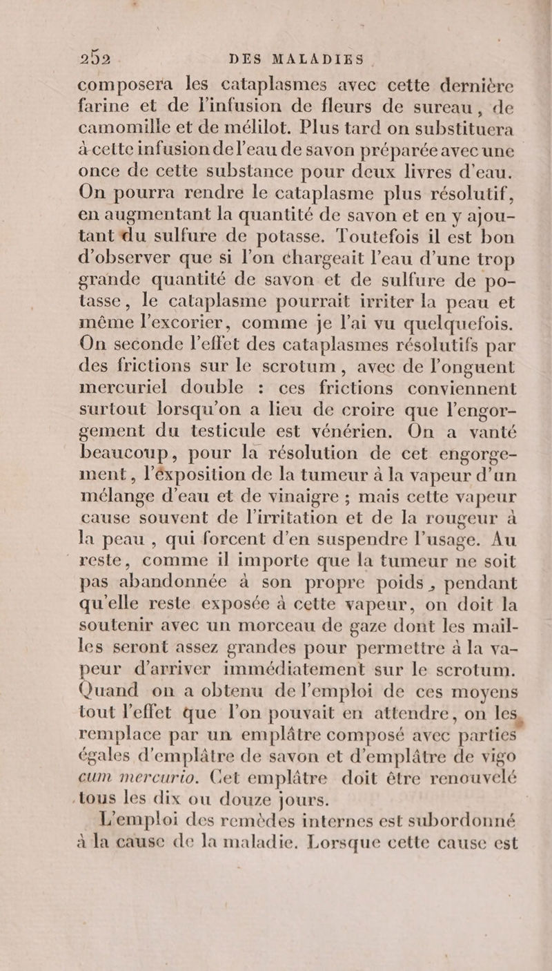 composera les cataplasmes avec cette dernière farine et de l'infusion de fleurs de sureau, de camomille et de mélilot. Plus tard on substituera àa-cette infusion de l’eau de savon préparée avec une once de cette substance pour deux livres d’eau. On pourra rendre le cataplasme plus résolutif, en augmentant la quantité de savon et en y ajou- tant du sulfure de potasse. Toutefois il est bon d'observer que si l’on chargeait l’eau d’une trop grande quantité de savon et de sulfure de po- tasse, le cataplasme pourrait irriter la peau et même l’excorier, comme je l’ai vu quelquefois. On seconde l'effet des cataplasmes résolutifs par des frictions sur le scrotum, avec de l’onguent mercuriel double : ces frictions conviennent surtout lorsqu'on a lieu de croire que l’engor- gement du testicule est vénérien., On a vanté beaucoup, pour la résolution de cet engorge- ment , l’éxposition de la tumeur à la vapeur d’an mélange d’eau et de vinaigre ; mais cette vapeur cause souvent de l'irritation et de la rougeur à la peau , qui forcent d’en suspendre l’usage. Au reste, comme il importe que la tumeur ne soit pas abandonnée à son propre poids, pendant qu'elle reste exposée à cette vapeur, on doit la soutenir avec un morceau de gaze dont les mail- les seront assez grandes pour permettre à la va- peur d'arriver immédiatement sur le scrotum. Quand on a obtenu de l'emploi de ces moyens tout l'effet que l’on pouvait en attendre, on les remplace par un emplâtre composé avec parties ‘gales d'emplâtre de savon et d’emplâtre de vigo cum mercurio. Get emplâtre doit être renouvelé tous les dix ou douze jours. L'emploi des remèdes internes est subordonné à la cause de la maladie. Lorsque cette cause est