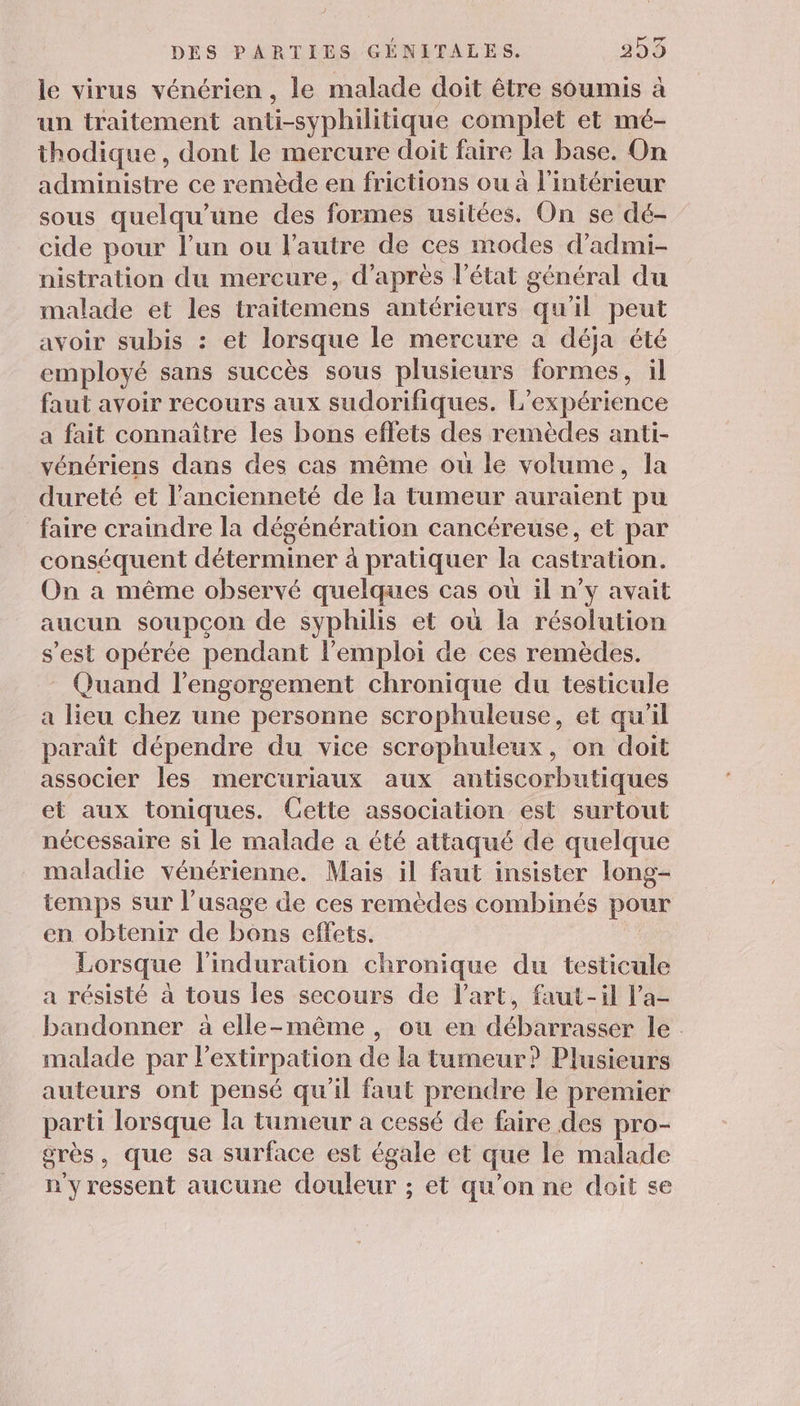 le virus vénérien , le malade doit être soumis à un traitement anti-syphilitique complet et mé- thodique, dont le mercure doit faire la base. On administre ce remède en frictions ou à l'intérieur sous quelqu’une des formes usitées. On se dé- cide pour l'un ou l'autre de ces modes d’admi- nistration du mercure, d’après l’état général du malade et les traitemens antérieurs qu'il peut avoir subis : et lorsque le mercure a déja été employé sans succès sous plusieurs formes, il faut avoir recours aux sudorifiques. L” expérience a fait connaître les bons effets des remèdes anti- vénériens dans des cas même où le volume, la dureté et l'ancienneté de la tumeur auraient pu faire craindre la dégénération cancéreuse, et par conséquent déterminer à pratiquer la castration. On a même observé quelques cas où il n’v avait aucun soupçon de syphilis et où la résolution s’est opérée pendant l'emploi de ces remèdes. Quand l’engorgement chronique du testicule a lieu chez une personne scrophuleuse, et qu’il paraît dépendre du vice scrophuleux, on doit associer les mercuriaux aux antiscorbutiques et aux toniques. Cette association est surtout nécessaire si le malade a été attaqué de quelque maladie vénérienne. Mais il faut insister long- temps sur l'usage de ces remèdes combinés pour en obtenir de bons effets. Lorsque l’induration chronique du testicule a résisté à tous les secours de l'art, faut-il l’a- bandonner à elle-même, ou en débarrasser le . malade par l'extirpation de la tumeur? Plusieurs auteurs ont pensé qu'il faut prendre le premier parti lorsque la tumeur a cessé de faire des pro- grès , que sa surface est égale et que le malade n'y ressent aucune douleur ; et qu’on ne doit se