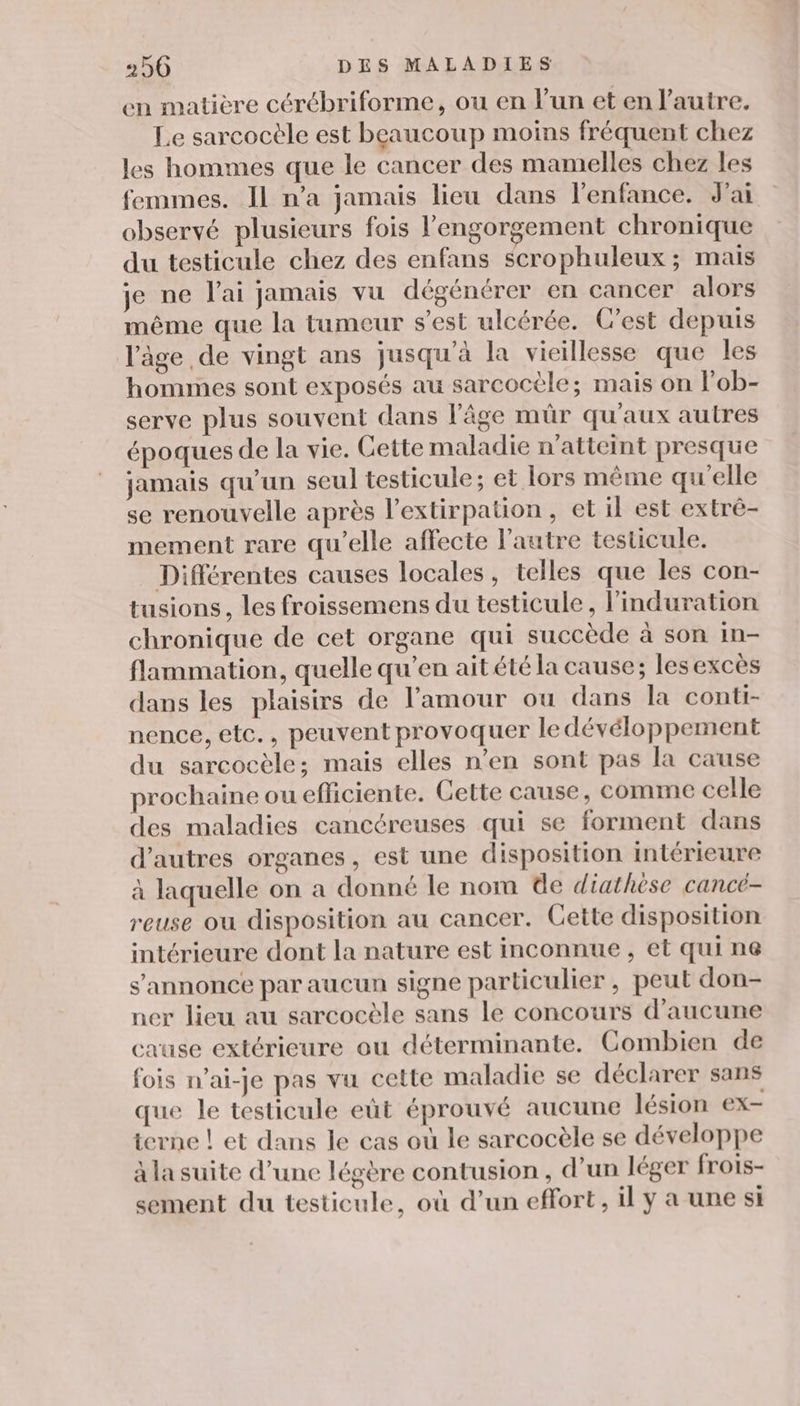 en matière cérébriforme, ou en l’un et en l’autre. Le sarcocèle est beaucoup moins fréquent chez les hommes que le cancer des mamelles chez les femmes. IL n’a jamais lieu dans l'enfance. J'ai observé plusieurs fois l’engorgement chronique du testicule chez des enfans scrophuleux ; mais je ne lai jamais vu dégénérer en cancer alors même que la tumeur s’est ulcérée. C'est depuis l'âge de vingt ans jusqu’à la vieillesse que les hommes sont exposés au sarcocèle; mais on l'ob- serve plus souvent dans l'âge mür qu'aux autres époques de la vie. Cette maladie n'atteint presque jamais qu'un seul testicule; et lors même qu’elle se renouvelle après l’extirpation, et il est extré- mement rare qu’elle affecte l’autre testicule. Différentes causes locales, telles que les con- tusions, les froissemens du testicule, l'induration chronique de cet organe qui succède à son in- flammation, quelle qu’en ait été la cause; lesexcès dans les plaisirs de l'amour ou dans la conti- nence, etc., peuvent provoquer le dévéloppement du sarcocèle; mais elles n’en sont pas la cause prochaine ou efliciente. Cette cause, comme celle des maladies cancéreuses qui se forment dans d’autres organes, est une disposition intérieure à laquelle on a donné le nom de diathèse cancé- reuse ou disposition au cancer. Cette disposition intérieure dont la nature est inconnue , et qui n@ s'annonce par aucun signe particulier, peut don- ner lieu au sarcocèle sans le concours d'aucune cause extérieure ou déterminante. Combien de fois n’ai-je pas vu cette maladie se déclarer sans que le testicule eùt éprouvé aucune lésion ex- terne ! et dans le cas où le sarcocèle se développe à la suite d’une légère contusion , d’un léger frois- sement du testicule, où d’un effort, il y a une si