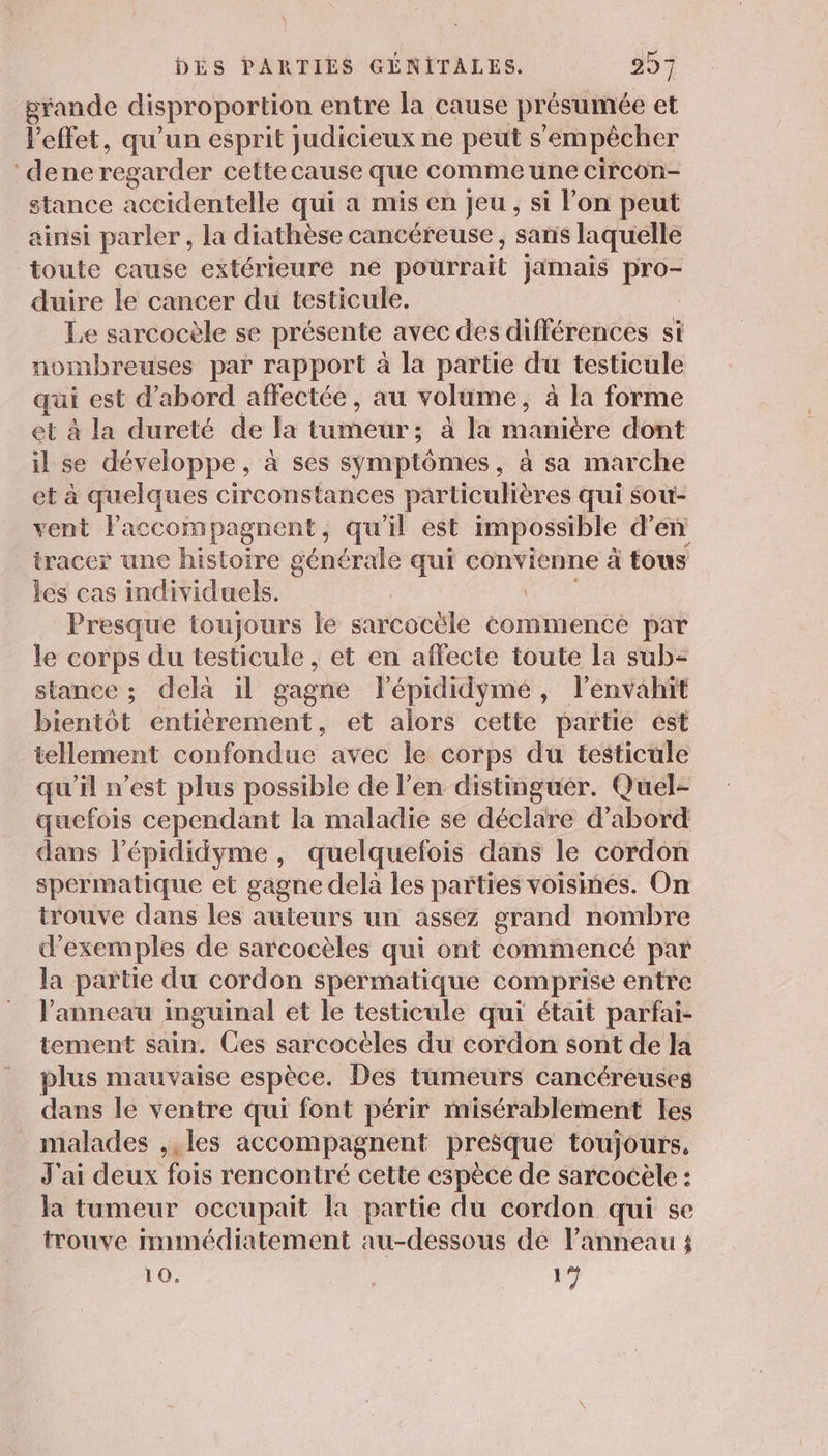 grande disproportion entre la cause présumée et l'effet, qu'un esprit judicieux ne peut s'empêcher dene regarder cette cause que comme une circon- stance accidentelle qui a mis en jeu , si l’on peut ainsi parler, la diathèse cancéreuse , sans laquelle toute cause extérieuré ne pourrait Jjimais pro- duire le cancer du testicule. | Le sarcocèle se présente avec des différences si nombreuses par rapport à la partie du testicule qui est d’abord affectée, au volume, à la forme et à la dureté de la tumeur; à la manière dont il se développe, à ses symptômes, à sa marche et à quelques circonstances particulières qui sou- vent laccompagnent, qu'il est impossible d'en tracer une histoire générale qui convienne à tous les cas individuels. Presque toujours le sarcocële commence par le corps du testicule , et en affecte toute la sub- stance ; delà il gagne Fépididymé, lenvahit bientôt entièrement, et alors cette partie ést tellement confondue avec le corps du testicule qu'il n’est plus possible de l'en distinguer. Quel- quefois cependant la maladie se déclare d’abord dans lépididyme , quelquefois dans le cordon spermatique et gagne dela les pañties voisines. On trouve dans les auteurs un assez grand nombre d'exemples de sarcocèles qui ont commencé par la partie du cordon spermatique comprise entre l'anneau inguinal et le testicule qui était parfai- tement sain. Ges sarcocèles du cordon sont de la plus mauvaise espèce. Des tumeurs cancéreuses dans le ventre qui font périr misérablement les _ malades ,,les accompagnent presque toujours, J'ai deux fois rencontré cette espèce de sarcocèle : la tumeur occupait la partie du cordon qui se trouve mmmédiatement au-dessous dé l'anneau ; 10. 1
