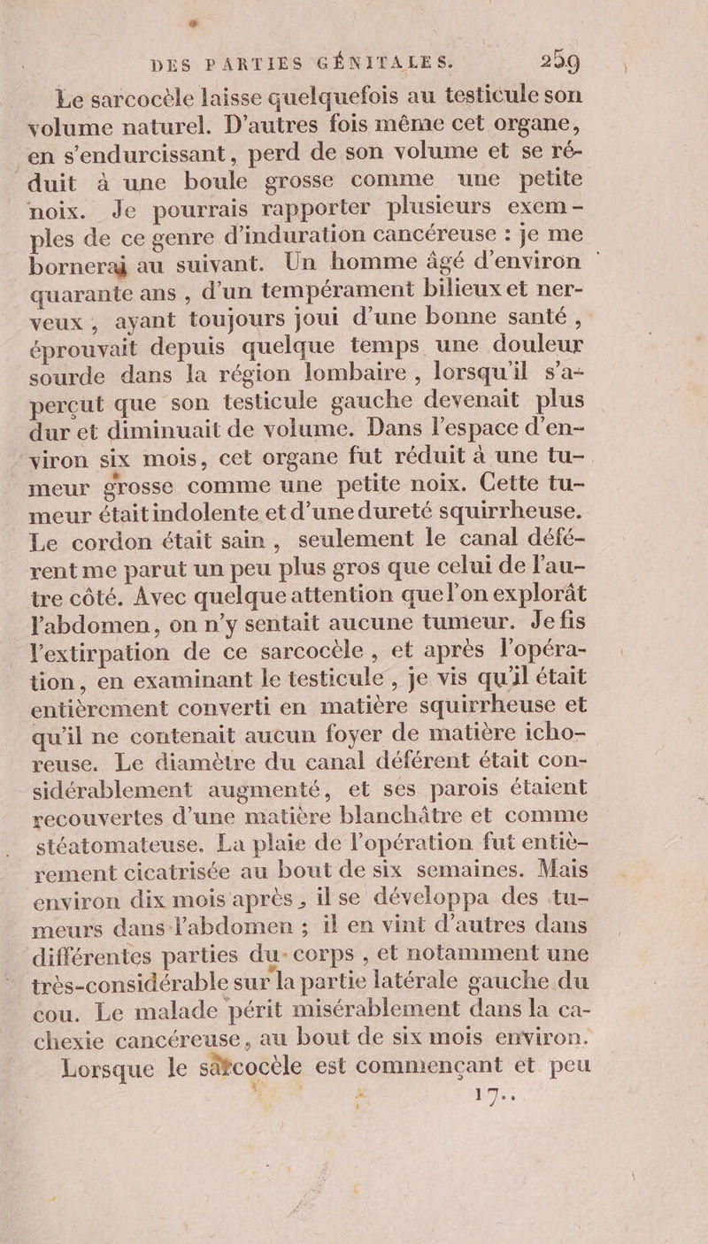 La DES PARTIES GÉNITALES. 259 Le sarcocèle laisse quelquefois au testicule son volume naturel. D’autres fois même cet organe, en s’endurcissant, perd de son volume et se ré- duit à une boule grosse comme une petite noix. Je pourrais rapporter plusieurs exem- ples de ce genre d’induration cancéreuse : je me borneraÿ au suivant. Un homme âgé d'environ quarante ans , d’un tempérament bilieux et ner- veux, ayant toujours joui d’une bonne santé , éprouvait depuis quelque temps une douleur sourde dans la région lombaire , lorsqu'il s’a- percut que son testicule gauche devenait plus dur et diminuait de volume. Dans l’espace d’en- viron six mois, cet organe fut réduit à une tu-. meur grosse comme une petite noix. Cette tu- meur était indolente et d’une dureté squirrheuse. Le cordon était sain, seulement le canal défé- rent me parut un peu plus gros que celui de l'au- tre côté. Avec quelque attention quelon explorât l'abdomen, on n’y sentait aucune tumeur. Jefis l'extirpation de ce sarcocèle , et après l'opéra- tion, en examinant le testicule , je vis qu'il était entièrement converti en matière squirrheuse et qu'il ne contenait aucun foyer de matière icho- reuse. Le diamètre du canal déférent était con- sidérablement augmenté, et ses parois étaient recouvertes d’une matière blanchätre et comme stéatomateuse. La plaie de l’opération fut entiè- rement cicatrisée au bout de six semaines. Mais environ dix mois après , ilse développa des tu- meurs dans l'abdomen ; il en vint d’autres dans différentes parties du- corps , et notamment une très-considérable sur la partie latérale gauche du cou. Le malade périt misérablement dans la ca- chexie cancéreuse, au bout de six mois environ. Lorsque le sätcocèle est commençant et peu s + x ie