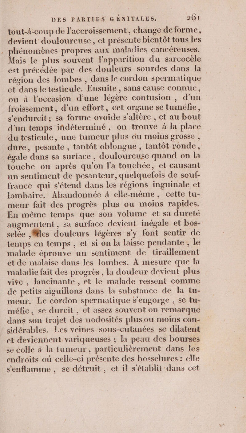 tout-à-coup de l'accroissement, change de forme, devient douloureuse, et présente bientôt tous les phénomènes propres aux maladies cancéreuses. Mais le plus souvent l'apparition du sarcocèle est précédée par des douleurs sourdes dans la région des lombes , dans le cordon spermatique et dans le testicule. Ensuite , sans cause connue, ou à l'occasion d’une légère contusion , d'un froissement , d’un effort, cet organe se tuméfie, s'endurcit; sa forme ovoide s’altére , et au bout d'un temps iñdéterminé , on trouve à la place du testicule, une tumeur plus 6u moins grosse , dure, pesante , tantôt oblongue , tantôt ronde, égale dans sa surface , douloureuse quand on la touche ou après qu'on l’a touchée, et causant un sentiment de pesanteur, quelquefois de souf- france qui s'étend dans les régions inguinale et lombaire. Abandonnée à elle-même, cette tu- meur fait des progrès plus où moins rapides. En même temps que son volume et sa dureté augmentent, sa surface devient inégale et bos- selée Mes douleurs légères s'y font sentir de temps en temps , et si on la laisse pendante ; le malade éprouve un sentiment de üraillement et de malaise dans les lombes. À mesure que la maladie fait des progrès , la douleur devient plus vite , lancinante , et le malade ressent comme de petits aiguillons dans la substance de la tu- meur. Le cordon spermatique s'engorge , se tu- méfie, se durcit , et assez souvent on remarque dans son trajet des nodosités plus ou moins con- sidérables. Les veines sous-cutanées se dilatent et deviennent variqueuses ; la peau des bourses se colle à la tumeur, particulièrement dans les endroits où celle-ci présente des bosselures : elle s'enflamme, se détruit, et il s'établit dans cet