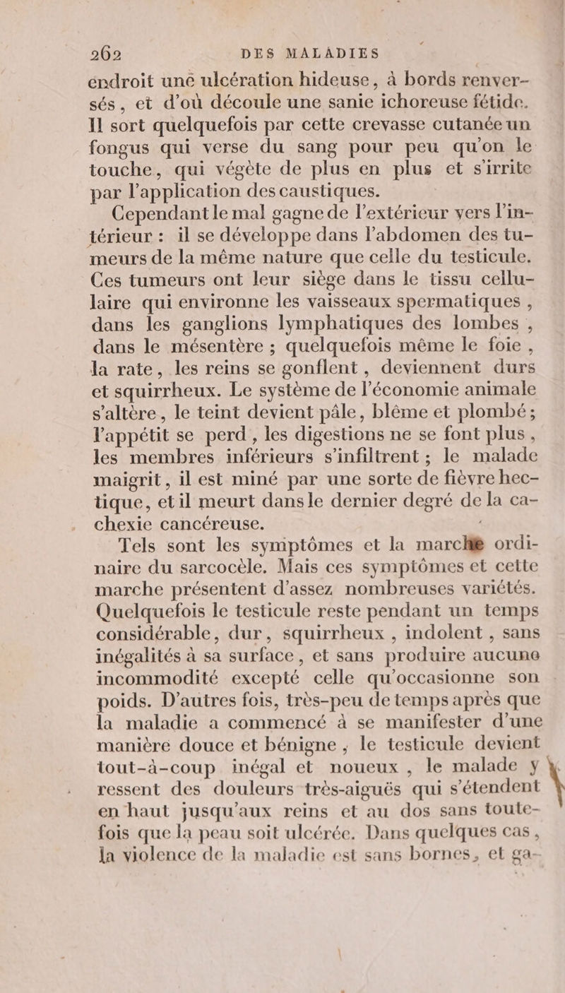 éndroit une ulcération hideuse, à bords renver- sés, et d’où découle une sanie ichoreuse fétide. Il sort quelquefois par cette crevasse cutanée un fongus qui verse du sang pour peu qu'on le touche, qui végète de plus en plus et s'irrite par l'application des caustiques. Cependant le mal gagne de l'extérieur vers l’in- térieur : il se développe dans l’abdomen des tu- meurs de la même nature que celle du testicule. Ces tumeurs ont leur siège dans le tissu ceilu- laire qui environne les vaisseaux spermatiques , dans les ganglions lymphatiques des lombes , dans le mésentère ; quelquefois même le foie, la rate, les reins se gonflent , deviennent durs et squirrheux. Le système de l’économie animale s’altère, le teint devient pâle, blême et plombé ; l'appétit se perd , les digestions ne se font plus, les membres inférieurs s’infiltrent ; le malade maigrit, il est miné par une sorte de fièvre hec- tique, et il meurt dansle dernier degré de la ca- chexie cancéreuse. Tels sont les symptômes et la marc ordi- naire du sarcocèle. Maïs ces symptômes et cette marche présentent d'assez nombreuses variétés. Quelquefois le testicule reste pendant un temps considérable, dur, squirrheux , indolent , sans inégalités à sa surface, et sans produire aucune incommodité excepté celle qu'occasionne son poids. D’autres fois, très-peu de temps après que la maladie a commencé à se manifester d’une manière douce et bénigne ; le testicule devient tout-à-coup inégal et noueux , le malade y ressent des douleurs très-aiguës qui s'étendent en haut jusqu'aux reins et au dos sans toule- fois que la peau soit ulcérée. Dans quelques cas, la violence de la maladie est sans bornes, et ga-
