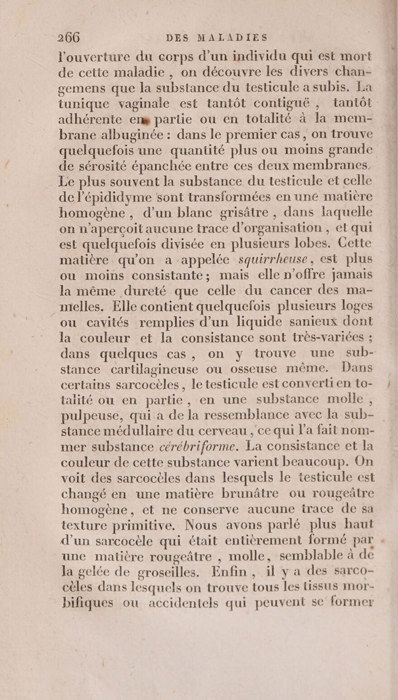 l'ouverture du corps d’un individu qui est mort de cette maladie , on découvre les divers chan- gemens que la substance du testicule a subis. La tunique vaginale est tantôt contiguë , tantôt adhérente eng partie ou en totalité à la mem- brane albuginée : dans le premier cas, on trouve quelquefois une quantité plus ou moins grande de sérosité épanchée entre ces deux membranes. Le plus souvent la substance du testicule et celle de l’épididyme sont transformées en une matiere homogène , d’un blanc grisâtre , dans laquelle on n’apercoit aucune trace d'organisation , et qui est quelquefois divisée en plusieurs lobes. Cette matière qu'on a appelée squirrheuse, est plus ou moins consistante; mais elle n'offre jamais la même dureté que celle du cancer des ma- nielles. Elle contient quelquefois plusieurs loges ou cavités remplies d’un liquide sanieux dont la couleur et la consistance sont très-variées ; dans quelques cas, on y trouve une sub- stance cartilagineuse ou osseuse même. Dans certains sarcocèles , le testicule est converti en to- talité ou en partie, en une substance molle , pulpeuse, qui à de la ressemblance avec la sub- stance médullaire du cerveau ,'ce qui l'a fait nom- mer substance cérébriforme. La consistance et la couleur de cette substance varient beaucoup. On voit des sarcoctles dans lesquels le testicule est changé en une matière brunâtre ou rougeâtre homogène, et ne conserve aucune trace de sa texture primitive. Nous avons parlé plus haut d’un sarcocèle qui était entièrement formé par . une matière rougeâtre , molle, semblable à de Ja gelée de groseilles. Enfin, il y a des sarco- cèles dans lesquels on trouve tous les tissus mor- bifiques ou accidentels qui peuvent se former