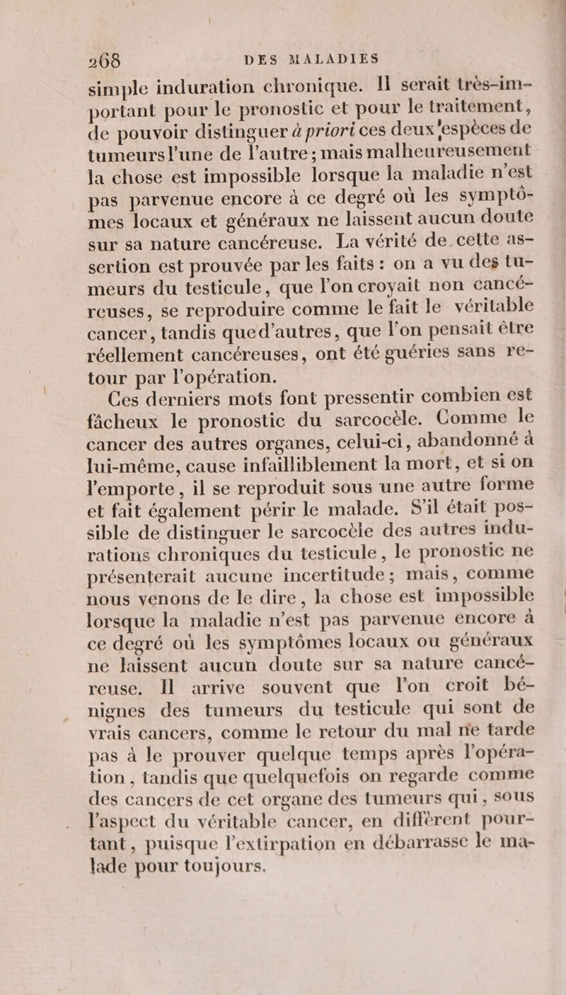 simple induration chronique. Il serait très-im- portant pour le pronostic et pour le traitement, de pouvoir distinguer 4 priori ces deux espèces de tumeurs l'une de l’autre ; mais malheureusement la chose est impossible lorsque la maladie n’est pas parvenue encore à ce degré où les symptô- mes locaux et généraux ne laissent aucun doute sur sa nature cancéreuse. La vérité de cette as- sertion est prouvée par les faits : on a vu des tu- meurs du testicule, que l'on croyait non cancé- reuses, se reproduire comme le fait le véritable cancer , tandis qued’autres, que l'on pensait être réellement cancéreuses, ont été guéries sans re- tour par l'opération. Ces derniers mots font pressentir combien est fâicheux le pronostic du sarcocèle. Comme le cancer des autres organes, celui-ci, abandonné à lui-même, cause infailliblement la mort, et si on l'emporte , il se reproduit sous une autre forme et fait également périr le malade. S'il était pos- sible de distinguer le sarcocèle des autres indu- rations chroniques du testicule, le pronostic ne présenterait aucune incertitude; mais, comme nous venons de le dire, la chose est impossible lorsque la maladie n’est pas parvenue encore à ce degré où les symptômes locaux ou généraux ne laissent aucun doute sur sa nature cancé- reuse. Il arrive souvent que l’on croit bé- nignes des tumeurs du testicule qui sont de vrais cancers, comme le retour du mal ne tarde pas à le prouver quelque temps après l'opéra- tion , tandis que quelquefois on regarde comme des cancers de cet organe des tumeurs qui, SOUS l'aspect du véritable cancer, en différent pour- tant, puisque l’extirpation en débarrasse le ma- lade pour toujours.