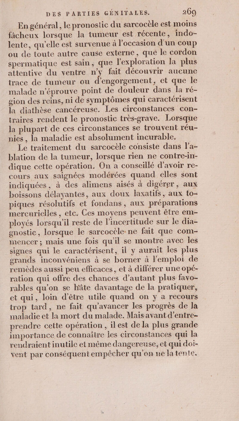 . En général, le pronostic du sarcocèle est moins ficheux lorsque la tumeur est récente, indo- lente, qu’elle est survenue à l’occasion d'un coup ou de toute autre cause externe, que le cordon spermatique est sain, que l'exploration la plus attentive du ventre n'y fait découvrir aucune trace de tumeur ou d’engorgement, et que le malade n’éprouve point de douleur dans la ré- gion des reins, ni de symptômes qui caractérisent la diathèse cancéreuse. Les circonstances con- traires rendent le pronostic très-grave. Lorsque la plupart de ces circonstances se trouvent réu- nies , la maladie est absolument incurable. Le traitement du sarcocèle consiste dans Pa- blation de la tumeur, lorsque rien ne contre-in- dique cette opération, On a conseillé d’avoir re- cours aux saignées modérées quand elles sont indiquées, à des alimens aisés à digérer, aux boissons délayantes, aux doux laxatifs, aux to- piques résolutifs et fondans , aux préparations mercurielles , etc. Ges moyens peuvent être em- ployés lorsqu'il reste de l'incertitude sur le dia- enostic, lorsque le sarcocele: ne fait que com- mencer ; mais une fois qu'il se montre avec les signes qui le caractérisent, il y aurait les plus grands inconvéniens à se borner à l'emploi de remèdes aussi peu efficaces, et à différer une opé- ration qui offre des chances d’autant plus favo- rables qu'on se hâte davantage de la pratiquer, et qui, loin d’être utile quand on y a recours trop tard, ne fait qu’avancer les progrès de la maladie et la mort du malade. Mais avant d’'entre- prendre cette opération, il est de la plus grande importance de connaître les circonstances qui la rendraient inutile et même dangereuse, et qui doi- vent par conséquent empêcher qu'on ne la tente.
