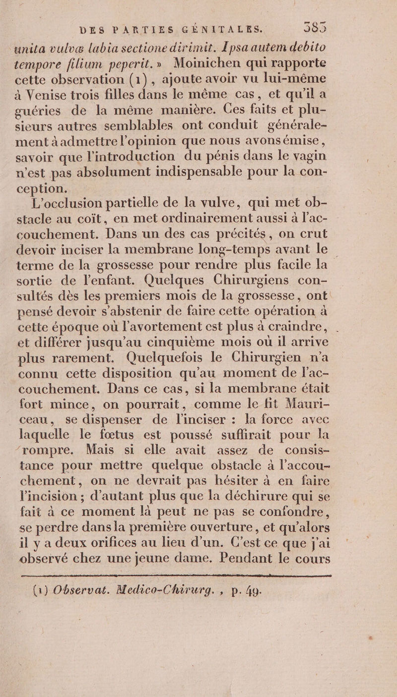 ‘unita vulvæ labia sectione dirimit. Epsa autem debito tempore filium peperit.» Moinichen qui rapporte cette observation (1), ajoute avoir vu lui-même à Venise trois filles dans le même cas, et qu'il a guéries de la même manière. Ces faits et plu- sieurs autres semblables ont conduit générale- ment àadmettre l'opinion que nous avonsémise, savoir que l'introduction du pénis dans le vagin n'est pas absolument indispensable pour la con- ception. L’occlusion partielle de la vulve, qui met ob- stacle au coït, en met ordinairement aussi à l'ac- couchement. Dans un des cas précités, on crut devoir inciser la membrane long-temps avant le terme de la grossesse pour rendre plus facile la sortie de l'enfant. Quelques Chirurgiens con- sultés dès les premiers mois de la grossesse, ont pensé devoir s'abstenir de faire cette opération à cette époque où l'avortement est plus à craindre, et différer jusqu’au cinquième mois ou il arrive plus rarement. Quelquefois le Chirurgien n’a connu cette disposition qu'au moment de l'ac- couchement. Dans ce cas, si la membrane était fort mince, on pourrait, comme le fit Mauri- ceau, se dispenser de l'inciser : la force avec laquelle le fœtus est poussé suflirait pour la ‘rompre. Mais si elle avait assez de consis- tance pour mettre quelque obstacle à l’accou- chement, on ne devrait pas hésiter à en faire l’incision ; d'autant plus que la déchirure qui se fait à ce moment là peut ne pas se confondre, se perdre dans la première ouverture, et qu’alors il y a deux orifices au lieu d’un. C’est ce que j'ai observé chez une jeune dame. Pendant le cours (1) Observat. Medico-Chirurg. , p.49.