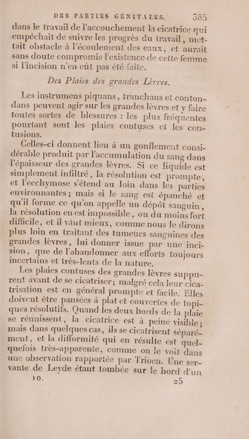 dans le travail de l'accouchement la cicatrice qui empêchait de suivre les progrès du travail, met- tait obstacle à l'écoulement des eaux, et aurait sans doute compromis l'existence de cette femme si l'incision n’ea eût pas été faite. Des Plaies des grandes Litres. Les instrumens piquans, tranchans et conton- dans peuvent agir sur les grandes lèvres et y faire toutes sortes de blessures : les plus fréquentes pourtant sont Îles plaies contuses et lés con- tusions. : - Celles-ci donnent lieu à un gonflement consi- dérable produit par l'accumulation du sang dans lépaisseur des grandes lèvres. Si ce liquide est simplement infiltré , la résolution est prompte, et l’ecchymose s'étend au loin dans les parties environnantes ; mais si le sang est épanché et qu'il forme ce qu’on appelle un dépôt sanguin, la résolution en est impossible, ou du moins fort dificile, et il väut mieux, comme nous le dirons plus loin en traitant des tumeurs sanguines des grandes lèvres, lui donner issue Par une inci- sion, que dé l’abandonner aux efforts toujours incertains et très-lents de la nature. Les plaies contuses des grandes lèvres suppu- rent avant de se cicatriser: malgré cela leur cica- trisation est en général prompte et facile. Elles doivent être pansées à plat et couvertes de topi- ques résolutifs. Quand les deux bords de la plaie se réunissent, la cicatrice est à peine visible : mais dans quelques Cas, ils se cicatrisent Séparé- ment, et la difformité qui en résulte est quel- quefois trés-apparente, comme on le voit dan unc observation rapportée par Trioen. Une ser- vante de Leyde étant tombée sur le bord d'un 10. 2 25
