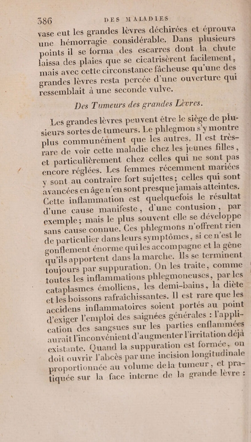 vase eut les grandes lèvres déchirées et éprouva une hémorragie considérable. Dans plusieurs points il se forma des escarres dont la chute laissa des plaies que se cicatrisèrent facilement, mais avec cette circonstance fâcheuse qu'une des grandes lèvres resta percée d'une ouverture qui ressemblait à une seconde vulve. Des Tumeurs des grandes Lèvres. Les grandes lèvres peuvent être le siège de plu- sieurs sortes de tumeurs. Le phlegmon s'y montre plus communément que les autres. Il est très- rare de voir cette maladie chez les jeunes filles , et particulièrement chez celles qui ne sont pas encore réglées. Les femmes récemment mariées y sont au contraire fort sujettes; celles qui sont avancées en âge n’en sont presque jamais atteintes. Cette inflammation est quelquefois le résultat d'une cause manifeste, d'une contusion , par exemple; mais le plus souvent elle se développe sans cause connue. Ces phlegmons n’offrent rien de particulier dans leurs symptômes, si ce n'est le sonflement énorme qui les accompagne el la gêne qu'ils apportent dans la marche. Ils se terminent toujours par suppuration: On les traite, comme toutes les inflammations phlegmoneuses, par les cataplasmes émolliens, les demi-bains, la diète et les boissons rafraîchissantes. Il est rare que les accidens inflammatoires soient portés au point d'exiger l'emploi des saignées générales : l'appli- cation des sangsues sur les parties enflummées aurait l'inconvénient d'augmenter l'irritation déjà existante. Quand la suppuration est formée, on doit ouvrir l’abeës par une incision longitudinale proportionnée au volume dela tumeur, et pra- tiquée sur la face interne de la grande lèvre :
