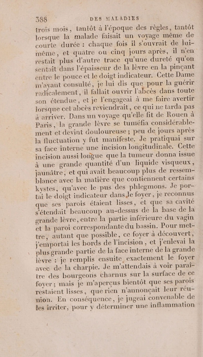 trois mois, tantôt à l'époque des règles, tantôt lorsque la malade faisait un voyage même de courte durée : chaque fois il s'ouvrait de lui- même, et quatre où cinq jours après, il n'en restait plus d'autre trace qu'une dureté qu'on sentait dans l'épaisseur de la lèvre en la pinçant entre le pouce et le doigt indicateur. Cette Dame im’ayant consulté, je lui dis que pour la guérir radicalement , il fallait ouvrir l'abcès dans toute son étendue, et je l’engageai à me faire avertir lorsque cet abcès reviendrait, ce qui ne tarda pas 3 arriver. Dans un voyage qu’elle fit de Rouen à Paris , la grande lèvre se tuméfia considérable- ment et devint douloureuse ; peu de jours après ja fluctuation y fut manifeste. Je pratiquai sur sa face interne une incision longitudinale. Cette incision aussi longue que la tumeur donna issue à une grande quantité d’un liquide visqueux , jaunâtre, et qui avait beaucoup plus de ressem- blance avec la matière que contiennent certains kystes, qu'avec le pus des phlegmons. Je por- tai le doigt indicateur dans Je foyer, je reconnus que ses parois étaient lisses, et que sa cavité s'étendait beaucoup au-dessus de la base de la grande lèvre, entre la partie inférieure du vagin et la paroi correspondante du bassin. Pour met- tre, autant que possible, ce foyer à découvert, j'emportai les bords de l’incision , et j'enlevai la plus grande partie de la face interne de la grande ièvre : je remplis ensuite, exactement le foyer avec de la charpie. Je m'attendais à voir parai- tre des bourgeons charnus sur la surface de ce foyer ; mais je m’aperçus bientôt que ses parois restaient lisses, que rien n’annonçait leur réu- nion. En conséquence, je jugeai convenable de les ivriter, pour y déterminer une inflammation