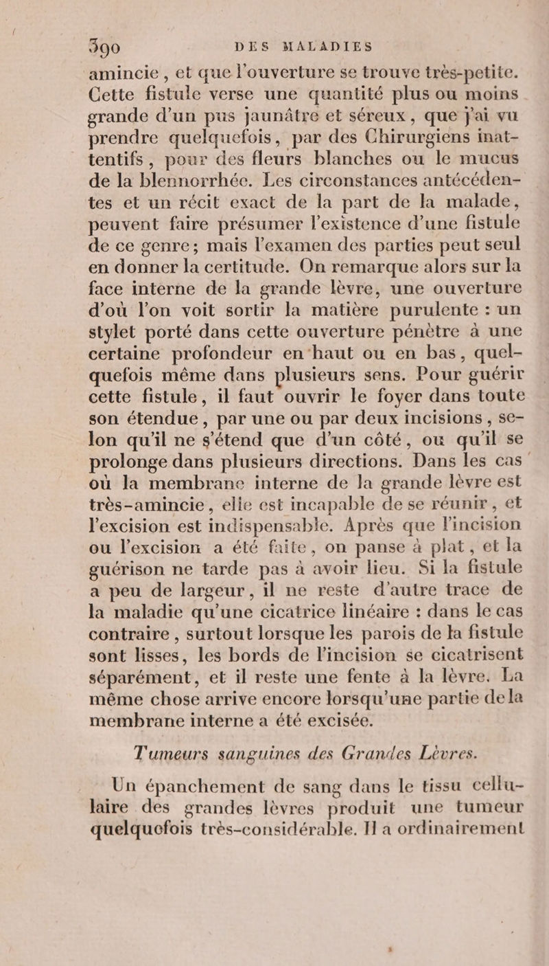 amincie , et que l'ouverture se trouve très-petite. Cette fistule verse une quantité plus ou moins grande d’un pus jaunâtre et séreux , que jai vu prendre quelquefois, par des Chirurgiens inat- tentifs, pour des fleurs blanches ou le mucus de la blennorrhée. Les circonstances antécéden- tes et un récit exact de la part de la malade, peuvent faire présumer l'existence d’une fistule de ce genre; mais l'examen des parties peut seul en donner la certitude. On remarque alors sur la face interne de la grande lèvre, une ouverture d’où l’on voit sortir la matière purulente : un stylet porté dans cette ouverture pénètre à une certaine profondeur en‘haut ou en bas, quel- quefois même dans plusieurs sens. Pour guérir cette fistule, il faut ouvrir le foyer dans toute son étendue, par une ou par deux incisions , se- lon qu'il ne s'étend que d'un côté, ou qu'il se prolonge dans plusieurs directions. Dans les cas où la membrane interne de la grande lèvre est très-amincie, elie est incapable de se réunir , et l'excision est indispensable. Après que lincision ou l’excision a été faite, on panse à plat , et la guérison ne tarde pas à avoir lieu. Si la fistule a peu de largeur , il ne reste d'autre trace de la maladie qu’une cicatrice linéaire : dans le cas contraire , surtout lorsque les parois de Ha fistule sont lisses, les bords de l'incision $e cicatrisent séparément, et il reste une fente à la lèvre. La même chose arrive encore lorsqu'une partie de la membrane interne a été excisée. Tumeurs sanguines des Grandes Lèvres. Un épanchement de sang dans le tissu cellu- laire des grandes lèvres produit une tumeur quelquefois très-considérable. I a ordinairement