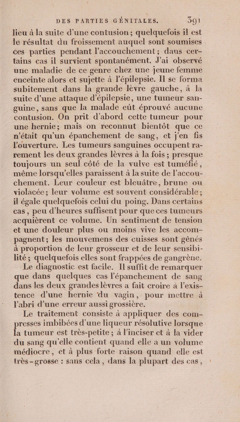lieu à la suite d'une contusion; quelquefois il est le résultat du froissement auquel sont soumises ces parties pendant l'accouchement; dans cer- tains cas il survient spontanément. Fai observé une maladie de ce genre chez une jeune femme enceinte alors et sujette à l'épilepsie. Il se forma subitement dans la grande lèvre gauche, à la suite d’une attaque d’épilepsie, une tumeur san- guine, sans que la malade eût éprouvé aucune contusion. On prit d'abord cette tumeur pour une hernie; mais on reconnut bientôt que ce n'était qu'un épanchement de sang, et j'en fis l'ouverture. Les tumeurs sanguines occupent ra- rement les deux grandes lèvres à la fois ; presque toujours un seul côté de la vulve est tuméfié, même lorsqu'elles paraissent à la suite de l’accou- chement. Leur couleur est bleuâtre, brune ou violacée; leur volume est souvent considérable ; il égale quelquefois celui du poing. Dans certains cas , peu d'heures suffisent pour que ces tumeurs acquièrent ce volume. Ün sentiment de tension et une douleur plus ou moins vive les accom- pagnent; les mouvemens des cuisses sont gênés à proportion de leur grosseur et de leur sensibi- lité; quelquefois elles sont frappées de gangrène. Le diagnostic est facile. Il suffit de remarquer que dans quelques cas l'épanchement de sang dans les deux grandes lèvres a fait croire à l’exis- tence d’une hernie ‘du vagin, pour mettre à l'abri d’une erreur aussi grossière. Le traitement consiste à appliquer des com- resses imbibées d’une liqueur résolutive lorsque la tumeur est très-petite ; à l’inciser et à la vider du sang qu'elle contient quand elle a un volume médiocre, et à plus forte raison quand elle est très-grosse : sans cela, dans la plupart des cas,
