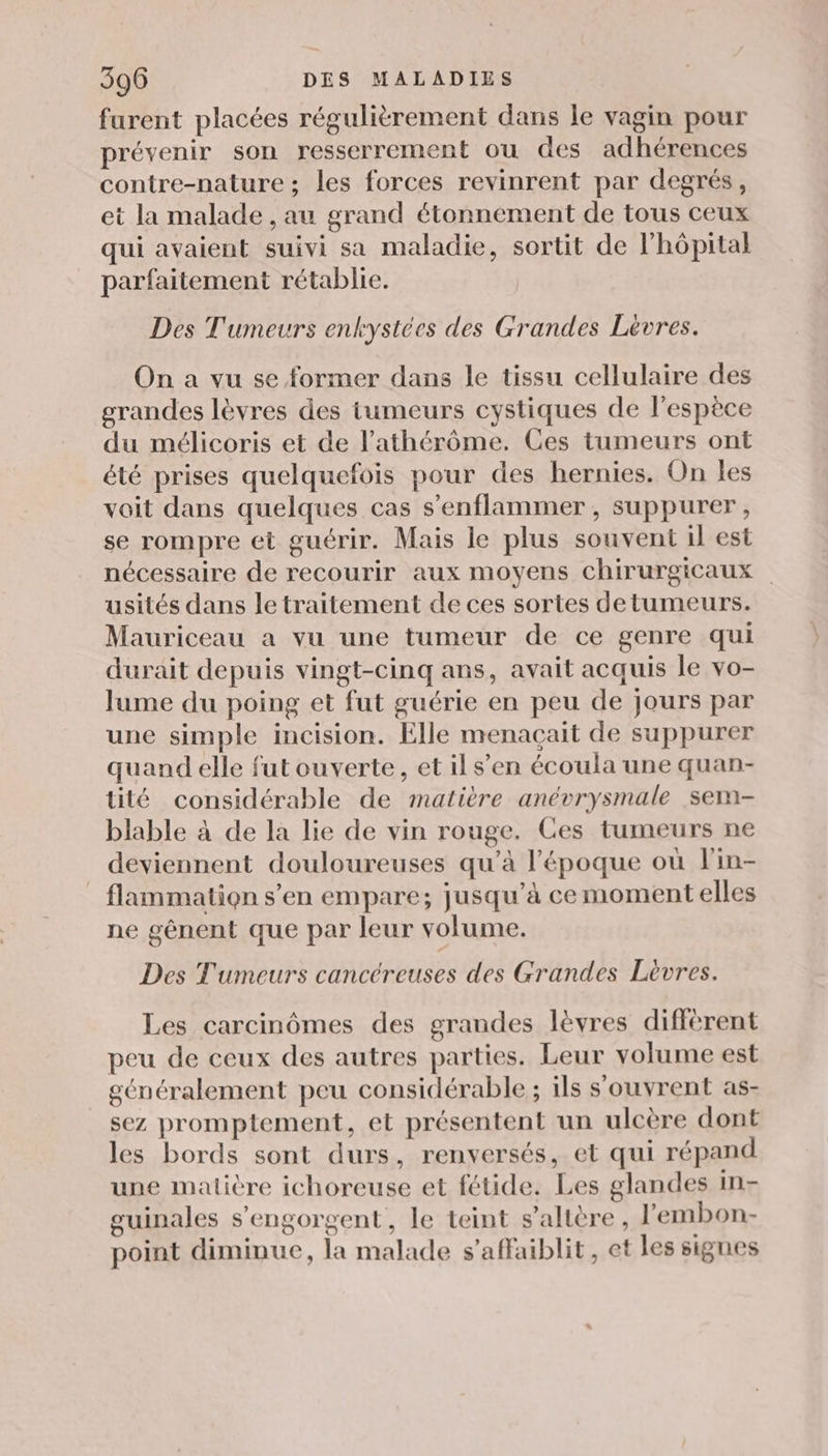 furent placées régulièrement dans le vagin pour prévenir son resserrement ou des adhérences contre-nature ; les forces revinrent par degrés, et la malade , au grand étonnement de tous ceux qui avaient suivi sa maladie, sortit de l’hôpital parfaitement rétablie. Des Tumeurs enkystées des Grandes Lèvres. On a vu se former dans le tissu cellulaire des grandes lèvres des tumeurs cystiques de l'espèce du mélicoris et de l’athérôme, Ces tumeurs ont été prises quelquefois pour des hernies. On les voit dans quelques cas s’enflammer , suppurer, se rompre et guérir. Mais le plus souvent il est nécessaire de recourir aux moyens chirurgicaux usités dans le traitement de ces sortes detumeurs. Mauriceau a vu une tumeur de ce genre qui durait depuis vingt-cinq ans, avait acquis le vo- lume du poing et fut guérie en peu de jours par une simple incision. Elle menaçait de suppurer quand elle fut ouverte, et il s’en écoula une quan- tité considérable de matière anévrysmale sem- blable à de la lie de vin rouge. Ces tumeurs ne deviennent douloureuses qu’à l'époque où lin- _ flammation s’en empare; jusqu’à cemoment elles ne gênent que par leur volume. Des Tumeurs cancéreuses des Grandes Lèvres. Les carcinômes des grandes lèvres différent peu de ceux des autres parties. Leur volume est généralement peu considérable ; ils s'ouvrent as- sez promptement, et présentent un ulcère dont les bords sont durs, renversés, et qui répand une malière ichoreuse et fétide. Les glandes in- guinales s’engorgent, le teint s’altère , l'embon- point diminue, la malade s’affaiblit, et les signes