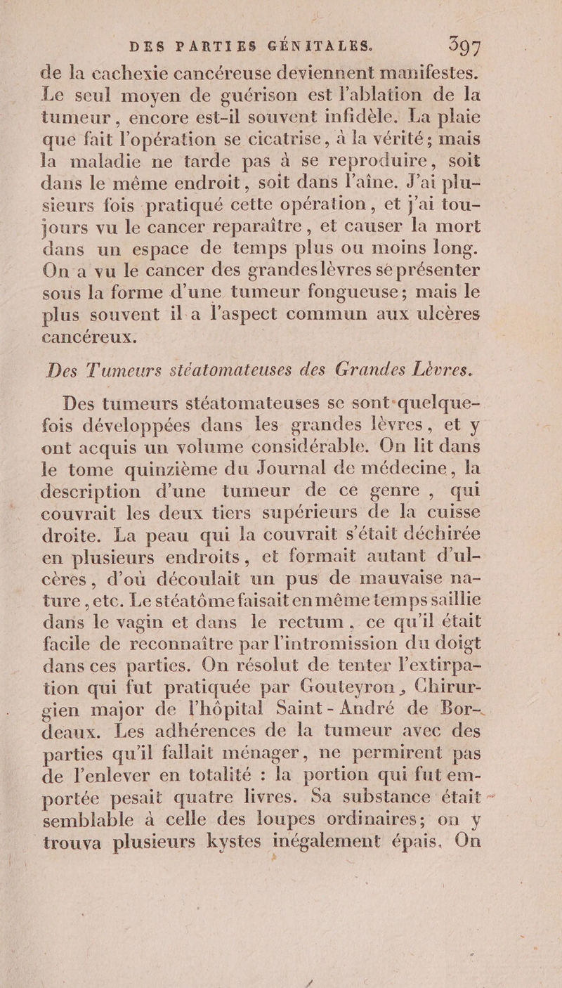 de la cachexie cancéreuse deviennent manifestes. Le seul moyen de guérison est Pablation de la tumeur , encore est-il souvent infidèle. La plaie que fait l'opération se cicatrise, à la vérité; mais la maladie ne tarde pas à se reproduire, soit dans le même endroit, soit dans l’aîne. J’ai plu- sieurs fois pratiqué cette opération, et J'ai tou- jours vu le cancer reparaître, et causer la mort dans un espace de temps plus ou moins long. On a vu le cancer des grandeslèvres se présenter sous la forme d’une tumeur fongueuse; mais le plus souvent il a l'aspect commun aux ulcères Cancéreux. Des Tumeurs stéatomateuses des Grandes Lèvres. Des tumeurs stéatomateuses se sont-quelque- fois développées dans les grandes lèvres, et y ont acquis un volume considérable. On lit dans le tome quinzième du Journal de médecine, la description d’une tumeur de ce genre , qui couvrait les deux tiers supérieurs de la cuisse droite. La peau qui la couvrait s'était déchirée en plusieurs endroits, et formait autant d'ul- cères, d’où découlait un pus de mauvaise na- ture ,etc. Le stéatôme faisait en même temps saillie dans le vagin et dans le rectum, ce qu'il était facile de reconnaître par l'intromission du doigt dans ces parties. On résolut de tenter l’extirpa- tion qui fut pratiquée par Gouteyron , Chirur- gien major de lhôpital Saint-André de Bor- deaux. Les adhérences de la tumeur avec des parties qu'il fallait ménager, ne permirent pas de l'enlever en totalité : la portion qui fut em- portée pesait quatre livres. Sa substance était - semblable à celle des loupes ordinaires; on y trouva plusieurs kystes inégalement épais. On