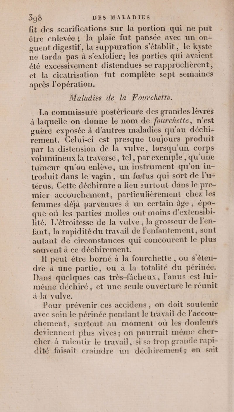 fit des scarifications sur la portion qui ne put être enlevée ; la plaie fut pansée avec un on- guent digestif, la suppuration s'établit, le kyste ne tarda pas à s’exfolier; les parties qui avaient été excessivement distendues se rapprochèrent, et la cicatrisation fut complète sept semaines après l'opération. Maladies de la Fourchette. La commissure postérieure des grandes lèvres à laquelle on donne le nom de fourchette, n'est guère exposée à d’autres maladies qu'au déchi- rement. Celui-ci est presque toujours produit par la distension de la vulve, lorsqu'un corps volumineux la traverse, tel, par exemple , qu’une tumeur qu'ou enlève, un instrument qu'on in- troduit dans le vagin, un fœtus qui sort de lu- térus. Cette déchirure a lieu surtout dans le pre- mier accouchement, particulièrement chez les femmes déjà parvenues à ‘un certain âge, épo- que où les parties molles ont moins d’extensibi- lité. L’étroitesse de la vulve, la grosseur de l'en- fant, la rapidité du travail de Fenfantement, sont autant de circonstances qui concourent le plus souvent à ce déchirement. Il peut être borné à la fourchette , ou s’éten- dre à une partie, ou à la totalité du périnée. Dans quelques cas très-fâcheux, l'anus est lui- même déchiré, et une seule ouverture le réunit à La vulve. Pour prévenir ces accidens , on doit soutenir avec soin le périnée pendant le travail de Faccou- chement, surtout au moment où les douleurs deviennent plus vives; on peurrait même cher- cher à ralentir le travail, si sa trop grande rapi- dité faisait craindre un déchirement; on sait