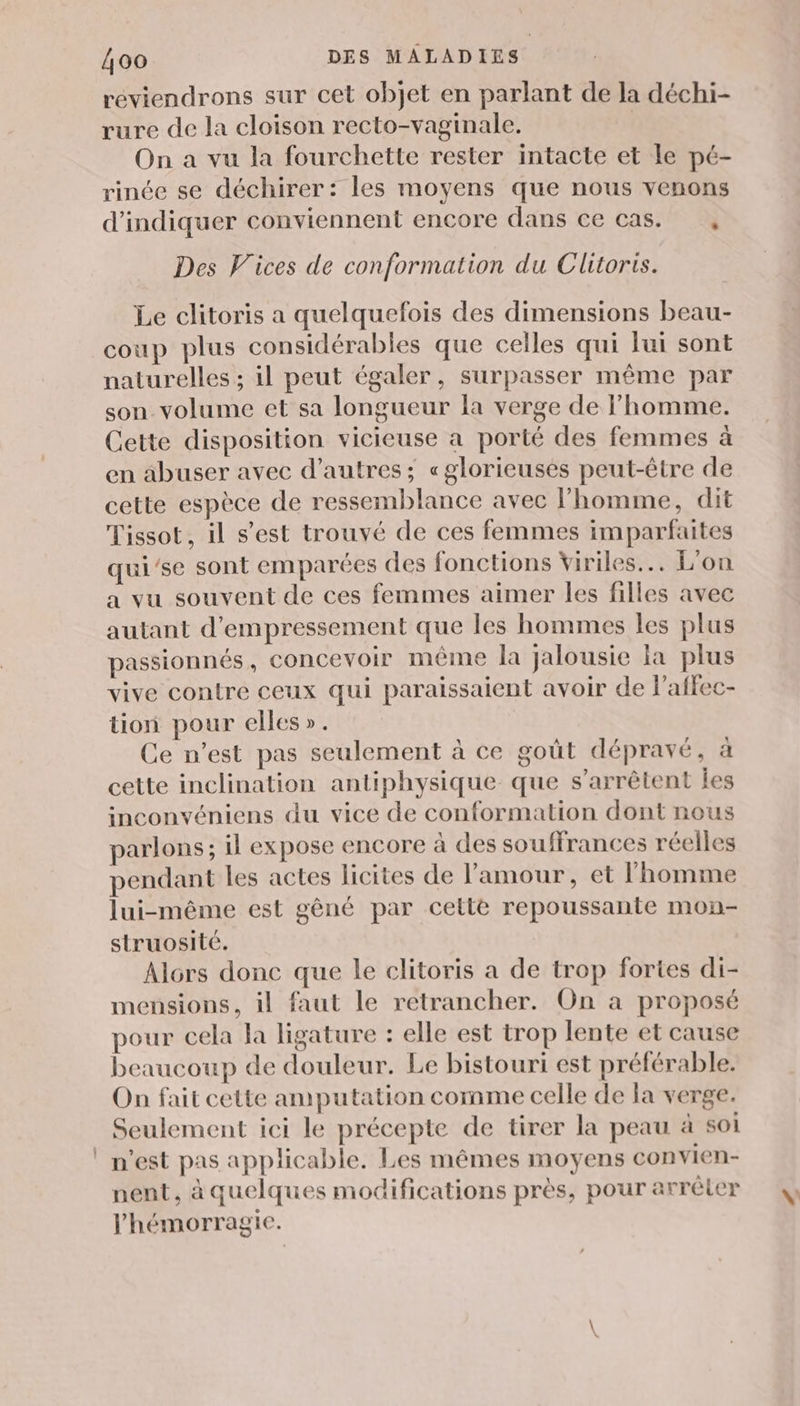 réviendrons sur cet objet en parlant de la déchi- rure de la cloison recto-vaginale. | On a vu la fourchette rester intacte et le pé- rinée se déchirer: les moyens que nous venons d'indiquer conviennent encore dans ce cas. , Des V'ices de conformation du Clitoris. Le clitoris a quelquefois des dimensions beau- coup plus considérables que celles qui lui sont naturelles ; il peut égaler, surpasser même par son volume et sa longueur la verge de l’homme. Cette disposition vicieuse a porté des femmes à en abuser avec d’autres ; «glorieusés peut-être de cette espèce de ressemblance avec l'homme, dit Tissot, il s’est trouvé de ces femmes imparfaites qui’se sont emparées des fonctions viriles.… L'on a vu souvent de ces femmes aimer les filles avec autant d’empressement que les hommes les plus passionnés , concevoir même la jalousie la plus vive contre ceux qui paraissaient avoir de l'affec- tion pour elles». Ce n’est pas seulement à ce goût dépravé, à cette inclination antiphysique que s'arrêtent les inconvéniens du vice de conformation dont nous parlons; il expose encore à des souffrances réelles pendant les actes licites de l'amour, et l’homme lui-même est gèné par celle repoussante mon- struosité. Alors donc que le clitoris a de trop fortes di- mensions, il faut le retrancher. On a proposé pour cela la ligature : elle est trop lente et cause beaucoup de douleur. Le bistouri est préférable. On fait cette amputation comme celle de la verge. Seulement ici le précepte de tirer la peau à soi n'est pas applicable. Les mêmes moyens convien- nent, à quelques modifications près, pour arrêler l'hémorragie.