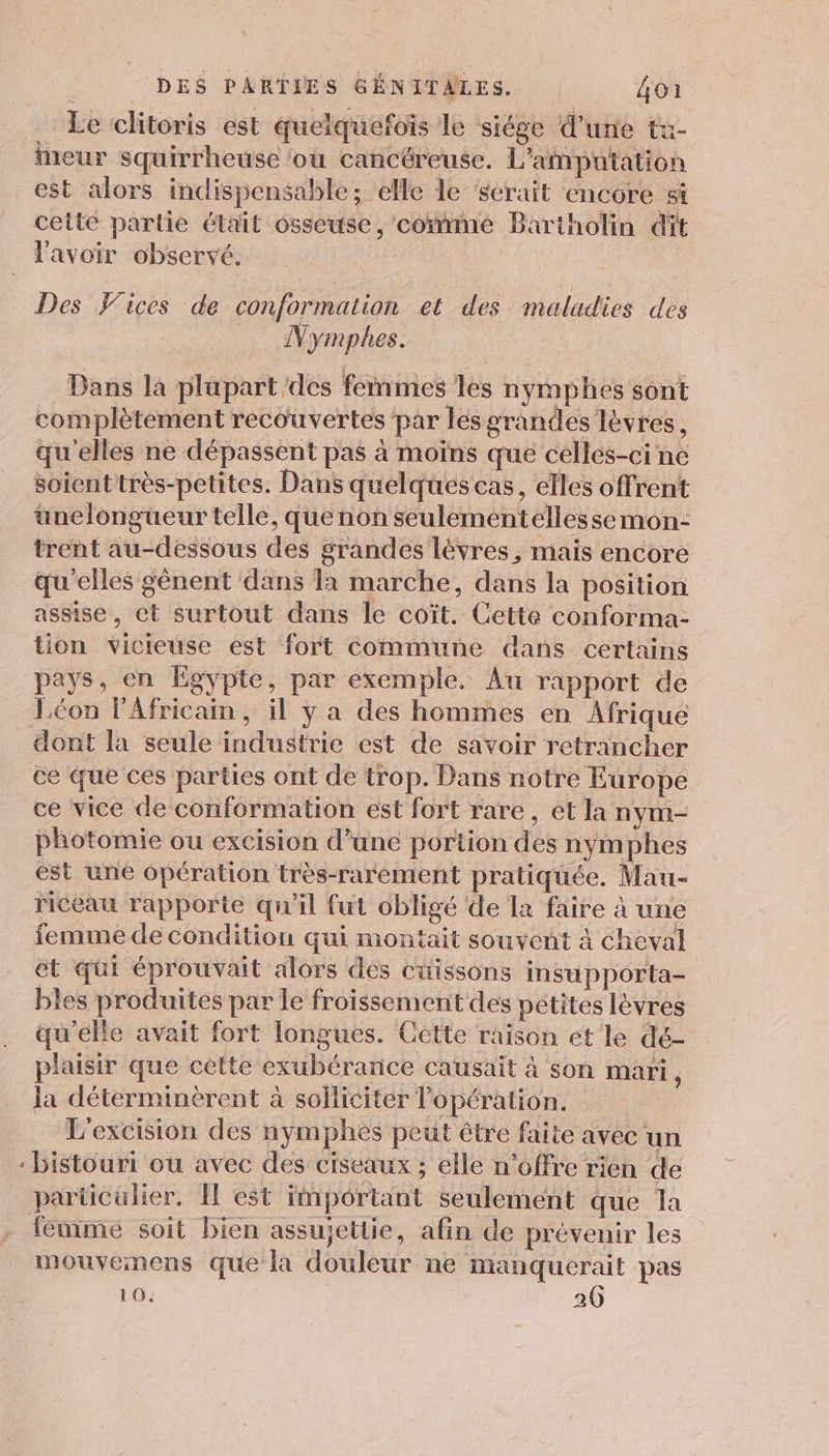 Le clitoris est quelquefois le siége d’une t&amp;- eur squirrheuse ou cancéreuse. L’amputation est alors indispensable ; elle le serait encore si cetté partie était osseuse, come Bartholin dit l'avoir observé. Des VWices de conformation et des maladies des Nymphes. Dans la plupart des femmes les nymphes sont complètement recouvertes par lesgrandes lèvres, qu'elles ne dépassent pas à moïns que celles-ci ne soient très-petites. Dans quelques cas, elles offrent üunelongueur telle, que non seulementellessemon- trent au-dessous des grandes lévres , mais encore qu'elles gènent dans 1x marche, dans la position assise, et Surtout dans le coït. Cette conforma- tion vicieuse est fort commune dans certains pays, en Egypte, par exemple. Au rapport de Jcon lAfricain, il y a des hommes en Afrique dont la seule industrie est de savoir retrancher ce que ces parties ont de trop. Dans notré Europe ce vice de conformation est fort rare, et la nym- photomie ou excision d’une portion des nymphes est une 6pération très-rarement pratiquée. Mau- riceau rapporte qu'il fut obligé de la faire à une femme de condition qui montait souvent à cheval ét qui éprouvait alors des cuissons insupporta- bles produites par le froissement des petites levres qu’elle avait fort longues. Cette raison et le dé- plaisir que celte exubérance causait à son mari, la déterminèrent à solliciter l'opération. L'excision des nymphes peut être faite avec un - bistouri ou avec des ciseaux ; elle n'offre rien de particulier. I est important seulement que la femme soit bien assujettie, afin de prévenir les mouvemens que la douleur ne manquerait pas 10. 26