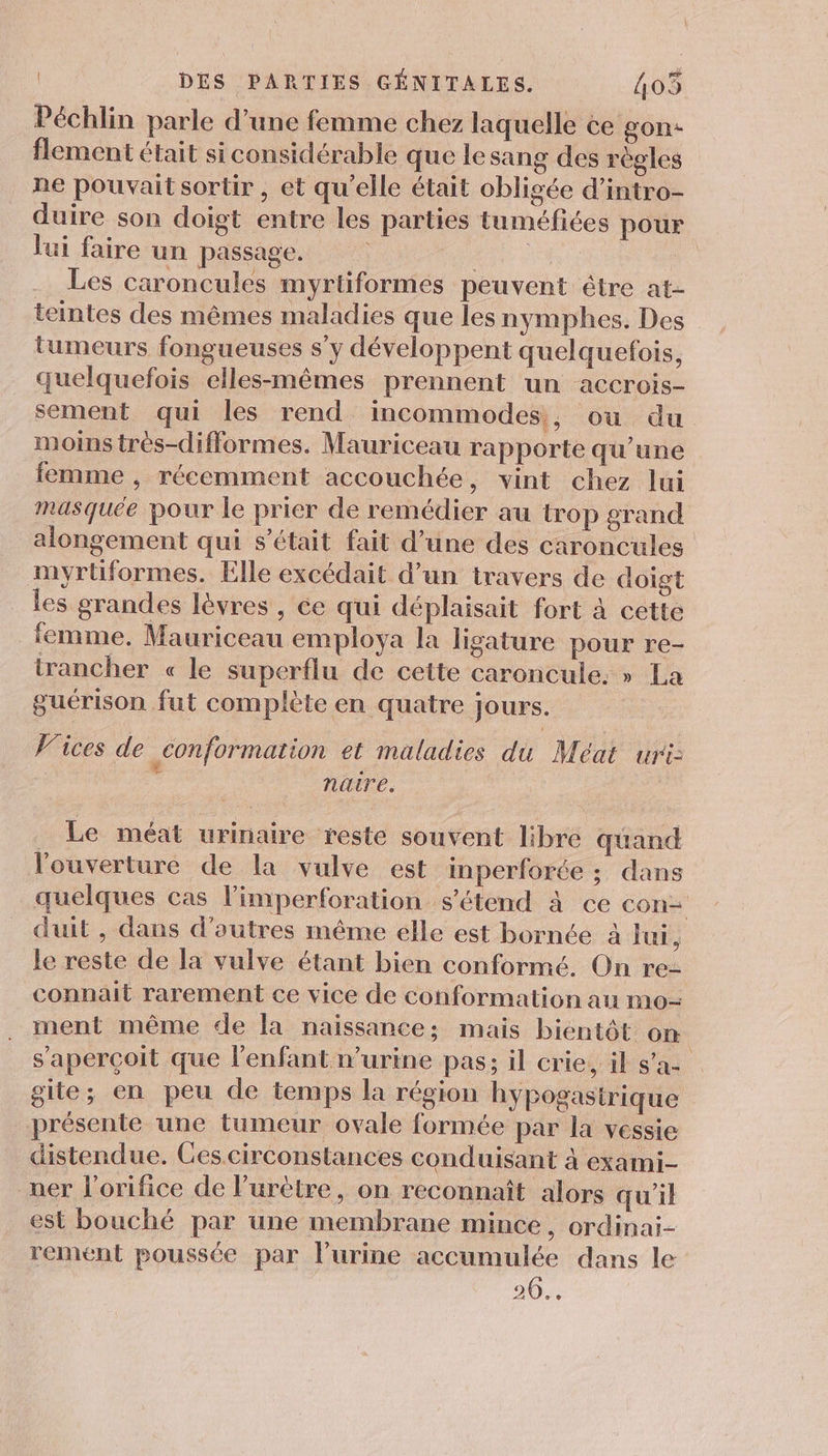 Péchlin parle d’une femme chez laquelle ce gon- flement était si considérable que le sang des régles ne pouvait sortir, et qu’elle était obligée d’intro- duire son doigt entre les parties tuméfices pour lui faire un passage. | EUR ” Les caroncules myrtiformes peuvent être at- teintes des mêmes maladies que les nymphes. Des tumeurs fongueuses s’y développent quelquefois, quelquefois elles-mêmes prennent un accrois- sement qui les rend incommodes,, ou du moins très-difformes. Mauriceau rapporte qu’une femme , récemment accouchée, vint chez lui masquée pour le prier de remédier au trop grand alongement qui s'était fait d’une des caroncules myrtiformes, Elle excédait d’un travers de doigt les grandes lèvres , ée qui déplaisait fort à cette femme, Mauriceau employa la ligature pour re- irancher « le superflu de cette caroncule. » La guérison fut complète en quatre jours. Vices de conformation et mäladies du Méat uri: naire. Le méat urinaire reste souvent libre quand l'ouverture de la vulve est imperforée ; dans quelques cas limperforation s'étend à ce con= duit , dans d’outres même elle est bornée à lui ; le reste de la vulve étant bien conformé. On re- connait rarement ce vice de conformation au mo- ment même de la naissance; mais bientôt on s'aperçoit que l'enfant n’urine pas; il crie, il s’ae gite; en peu de temps la région hypogasirique présente une tumeur ovale formée par la vessie distendue. Cescirconstances conduisant à exami- ner l’orifice de l’urètre, on reconnaît alors qu'il est bouché par une membrane mince, ordinai- rement poussée par l’urine accumulée dans le 20...
