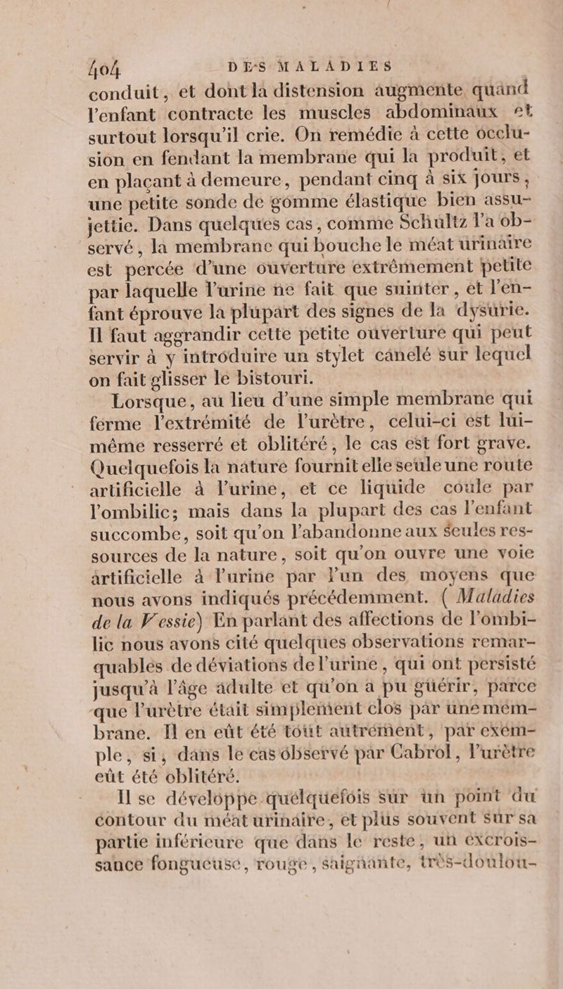 conduit, et dont la distension augmente, quand l'enfant contracte les muscles abdominaux #1 surtout lorsqu'il crie. On remédie à cette occlu- sion en fendant la membrane qui la produit, et en plaçant à demeure, pendant cinq à six Jours, une petite sonde de gomme élastique bien assu- jettie. Dans quelques cas, comme Schultz l’a ob- servé , la membrane qui bouche le méat urinaire est percée d’une ouverture extrêmement petite par laquelle l'urine ne fait que suinter , et l'en- fant éprouve la plupart des signes de la dysurie. Il faut aggrandir cette petite ouverture qui peut servir à y introduire un stylet canelé sur lequel on fait glisser le bistouri. Lorsque, au lieu d’une simple membrane qui ferme l'extrémité de l’urètre, celui-ci est lui- même resserré et oblitéré, le cas est fort grave. Quelquefois la nature fournit elle seule une route artificielle à l'urine, et ce liquide coule par l'ombilic; mais dans la plupart des cas l'enfant succombe, soit qu'on l’abandonne aux $eules res- sources de la nature, soit qu’on ouvre une voie artificielle à l'urine par lun des moyens que nous avons indiqués précédemment. ( Maladies de la Vessie) En parlant des affections de l’ombi- lic nous avons cité quelques observations remar- quablés de déviations de l'urine , qui ont persisté jusqu’à l’âge adulte et qu'on a pu güérir, parce que l'urètre était simplement clos par une mem brane. Il en eût été tout autrément, par exém- ple, si; dans le cas ébservé par Cabrol, l’urètre eût été oblitéré. Il se développe quelquefois sur ün point du contour du méat urinaire, et plus souvent sur sa partie inférieure que dans le reste, un ÉXCrOIS- sance fongucusé, rouge, saignante, très-doulou-
