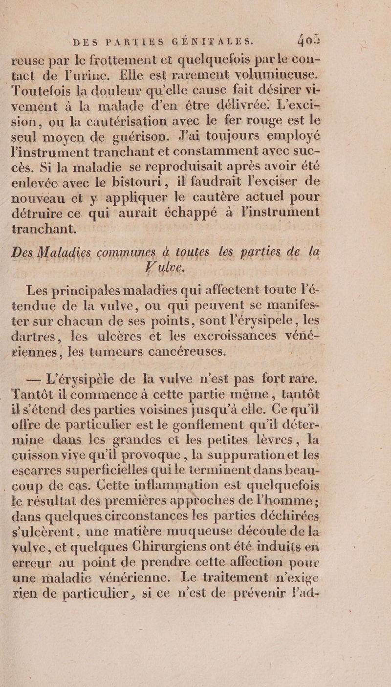 reuse par le frottement et quelquefois par le con- tact de l’urine. Elle est rarement volumineuse. Toutefois la douleur qu’elle cause fait désirer vi- vement à la malade d'en être délivrée. L’exci- sion, ou la cautérisation avec le fer rouge est le seul moyen de guérison. J'ai toujours employé l'instrument tranchant et constamment avec suc- cès. Si la maladie se reproduisait après avoir été enlevée avec le bistouri, il faudrait lexciser de nouveau et y appliquer le cautère actuel pour détruire cé qui aurait échappé à linsitrument tranchant. : 1e Des Maladies communes à toutes les parties de la Fulve. Les principales maladies qui affectent toute lé- tendue de la vulve, ou qui peuvent se manifes- ter sur chacun de ses points, sont l’érysipele, les dartres, les ulcères et les excroissances véné- riennes, les tumeurs cancéreuses. — L’érysipèle de la vulve n'est pas fort rare. Tantôt il commence à cette partie même, tantôt il s'étend des parties voisines jusqu’à elle. Ce qu'il offre de particulier est le gonflement qu’il déter- mine dans les grandes et les petites lèvres, la cuisson yive qu'il provoque , la suppurationet les escarres superficielles qui le terminent dans beau- . coup de cas. Cette inflammation est quelquefois le résultat des premières approches de l’homme ; dans quelques circonstances les parties déchirées s’ulcèrent, une matière muqueuse découle de la vulve, et quelques Chirurgiens ont été induits en erreur au point de prendre cette affection pour une maladie vénérienne. Le traitement n’exige tien de particulier, si ce n'est de prévenir Fad-