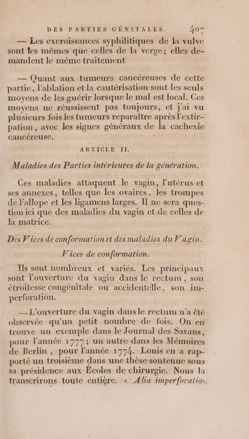 { DES PARTIES GÉNITALES, 405 — Les excroissances syphilitiques de la vulve sont les mêmes que celles de la verge; elles de- mandent le même traitement — Quant aux tumeurs cancéreuses de cette partie, Pablation et la cautérisation sont les seuls moyens de les guérir lorsque le mal est local. Ces moyens ne réussissent pas toujours, et J'ai vu plusieurs fois les tumeurs reparaître après l’extir- pation , avec les signes généraux de la cachexie cancéreuse, ARTICLE II. Maladies des Parties intérieures de la génération. Ces maladies attaquent le vagin, l'utérus et ses annexes, telles que les ovaires, les trompes _de Fallope et les ligamens larges. Il ne sera ques- tion ici que des maladies du vagin et de celles de la matrice. Des V'ices de conformation et des maladies du Fagin. Vices de conformation. Ils sont nombreux et variés. Les principaux sont l’ouverture du vagin dans le rectum , son étroitesse congénitale ou accidentelle, son im- perforation. | __ L'ouverture du vagin dansle rectum n’a été observée qu’un petit nombre de fois. On en trouve un exemple dans le Journal des Savans, pour l'année 1777; un autre dans les Mémoires de Berlin , pour l'année 1774. Louis en a rap- porté un troisième dans une thèse soutenue sous sa présidence aux Ecoles de chirurgie. Nous la transcrirons toute entière. « Alia imperforatio-,