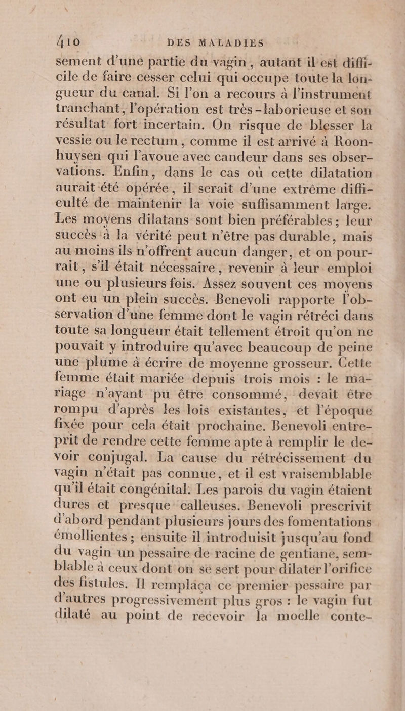 sement d'uné partie du vagin, autant ilest diffi- cile de faire cesser celui qui occupe toute la lon- gueur du canal. Si l’on a recours à l'instrument tranchant, l’opération est très -laborieuse et son résultat fort incertain. On risque de blesser la vessie ou le rectum , comme il est arrivé à Roon- huysen qui l'avoue avec candeur dans ses obser- vations. Enfin, dans le cas où cette dilatation aurait été opérée, il serait d’une extrême difi- culté de maintenir la voie suffisamment large. Les moyens dilatans sont bien préférables ; leur succès à la vérité peut n'être pas durable, mais au moins ils n’offrent aucun danger, et on pour- rait, s’il était nécessaire, revenir à leur emploi une ou plusieurs fois. Assez souvent ces moyens ont eu un plein succès. Benevoli rapporte l’ob- servation d’une femme dont le vagin rétréci dans toute sa longueur était tellement étroit qu’on ne pouvait y introduire qu'avec beaucoup de peine une plume à écrire de moyenne grosseur. Cette femme était mariée depuis trois mois : le ma- riage n'ayant pu être consommé, devait être rompu d’après les lois existantes, et l’époque fixée pour cela était prochaine. Benevoli entre- prit de rendre cette femme apte à remplir le de- voir conjugal. La cause du rétrécissement du vagin n’était pas connue, et il est vraisemblable qu'il était congénital. Les parois du vagin étaient dures et presque calleuses. Benevoli prescrivit d'abord pendant plusieurs jours des fomentations émollientes ; ensuite il introduisit jusqu’au fond du vagin un pessaire de racine de gentiane, sem- blable à ceux dont on se sert pour dilatér l'orifice des fistules. Il remplaca ce premier pessaire par d'autres progressivement plus gros : le vagin fut dilaté au point de recevoir la moelle conte-