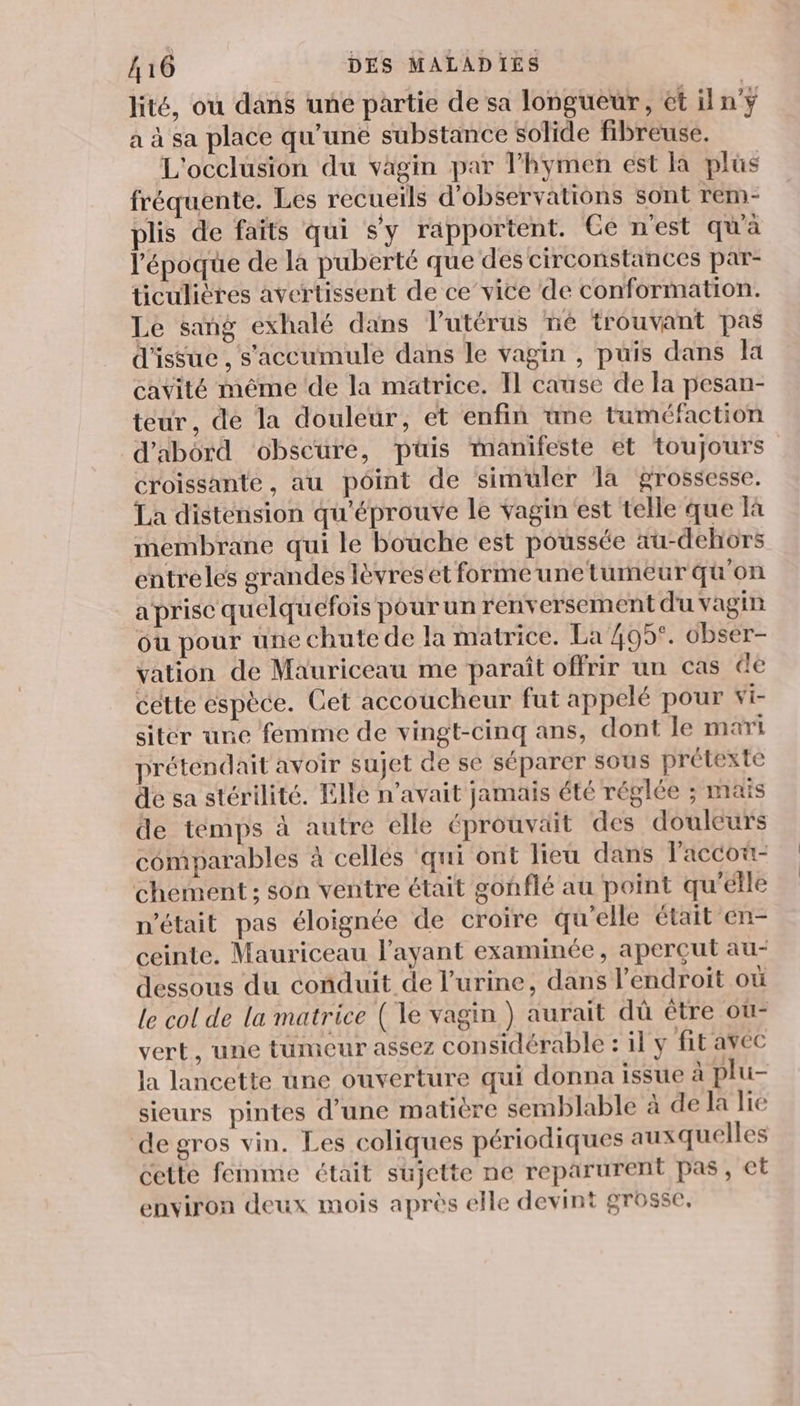 lité, ou dans uné partie de sa longueur, ét iln'ÿ à à sa place qu’une substance solide fibreuse. L'occlusion du vagin par Thymen est là plus fréquente. Les recueils d'observations sont rem- plis de faïts qui s'y rapportent. Ge n'est qu'à l’époque de la puberté que des circonstances par- ticulières avertissent de ce’vice de conformation. Le sang exhalé dans lutérus né trouvant pas d'issue , s'accumule dans le vagin , puis dans la cavité même de la matrice. Il cause de la pesan- teur, de la douleur, et enfin ane taméfaction d’abord obscure, püis manifeste et toujours croissante, au point de simuler Ta grossesse. La distension qu'éprouve le vagin'est telle que à membrane qui le bouche est poussée au-dehors entreles grandes lèvres et forme une tumeur qu'on a prise quelquefois pour un renversement d'u vagin où pour une chute de la matrice. La 405°. obser- vation de Mauriceau me paraît offrir un cas de cette espèce. Cet accoucheur fut appelé pour wi- siter une femme de vingt-cinq ans, dont le mari prétendait avoir sujet de se séparer sous prétexte de sa stérilité. Elle n'avait jamais été réglée ; maïs de témps à autre élle éprouväit des douleurs comparables à cellés ‘qui ont lieu dans laccot- chement ; son ventre était gonflé au point qu'élle n’était pas éloignée de croire qu'elle était en- ceinte. Mauriceau l'ayant examinée, aperçut au- dessous du conduit de l'urine, dans l'endroit où le col de la matrice (le vagin ) aurait dû être ou vert, une tumeur assez considérable : il y fit avec la lancette une ouverture qui donna issue à plu- sieurs pintes d’une matière semblable à de la lie de gros vin. Les coliques périodiques auxquelles cette femme était sujette ne reparurent pas, et environ deux mois après elle devint grosse.