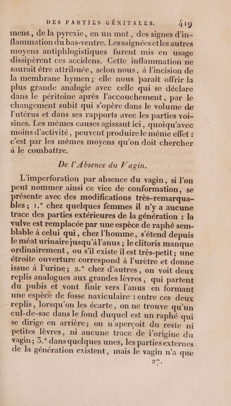 mens, de la pyrexie, en un mot, des signes d’in- flammation du bas-ventre. Lessaigncesetles autres moyens antiphlogistiques furent mis en usage dissipérent ces accidens. Cette inflammation ne saurait être attribuée, selon nous, à l’incision de la membrane hymen; elle nous paraît offrir la plus grande analogie avec celle qui se déclare dans le péritoine après l'accouchement, par le changement subit qui s’opère dans le volume de l'utérus et dans ses rapports avec les parties voi- sines. Les mêmes causes agissant ici, quoiqu’avec moins d'activité, peuvent produire le même effet : c'est par les mêmes moyens qu’on doit chercher a le combattre. | De l’Absence du F'agin. L'imperforation par absence du vagin, si l'on peut nommer ainsi ce vice de conformation, se présente avec des modifications très-remarqua- bles ; 1.° chez quelques fémmes il n’y a aucune trace des parties extérieures de la génération : la vulve est remplacée par une espèce de raphé sem- blable à celui qui, chez l'homme, s'étend depuis le méat urinaire jusqu’à l'anus ; le clitoris manque ordinairement , ou s’il existe il est très-petit; une étroite ouverture correspond à l’urètre et donne issue à l’urine; 2.° chez d’autres, on voit deux replis analogues aux grandes lèvres , qui partent du pubis et vont finir vers l'anus en formant une espèce de fosse naviculaire :entre ces deux replis, lorsqu'on les écarte, on ne trouve qu’un cul-de-sac dans le fond duquel est un raphé qui se dirige en arrière; on n'aperçoit du reste ni petites lèvres, ni aucune trace de l'origine du vagin; 5.° dans quelques unes, les partiesexternes | de la génération existent, mais le vagin n’a que 2.