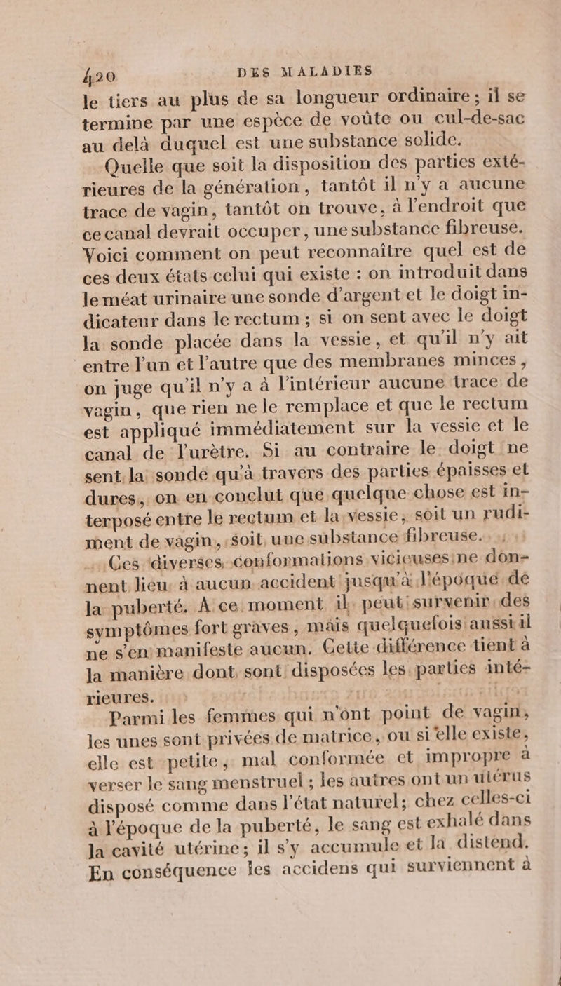 le tiers au plus de sa longueur ordinaire ; il se termine par une espèce de voüte ou cul-de-sac au delà duquel est une substance solide. Quelle que soit la disposition des parties exté- rieures de la génération, tantôt il n'y a aucune trace de vagin, tantôt on trouve, à l'endroit que _ ce canal devrait occuper, une substance fibreuse. Voici comment on peut reconnaître quel est de ces deux états celui qui existe : on introduit dans le méat urinaire une sonde d'argent et le doigt in- dicateur dans le rectum ; si on sent avec le doigt la sonde placée dans la vessie, et qu'il n’y ait “entre l'un et l’autre que des membranes minces, on juge qu'il n’y a à l’intérieur aucune trace de vagin, que rien ne le remplace et que le rectum est appliqué immédiatement sur la vessie et le canal de l'urètre. Si au contraire le doigt ne sent, la sonde qu'à travers des parties épaisses et dures, on en conclut que quelque chose est in- terposé entre le rectum et la:vessie, soit un rudi- ment de vagin, soit, une substance fibreuse. Ces ‘diverses conformalions vicieusesine don nent lieu: à aucun. accident jusqu'à lépoque.de la puberté. À ce moment il peut: survenir, des symptômes fort graves, mais quelquefois ausstal ve s'en manifeste aucun. Cette différence tient à la manière dont; sont: disposées les parties inté- rieures. | | À PONUTE Parmi les femmes qui n'ont point de vagin, les unes sont privées de matrice, ou si’elle existe, elle est petite; mal conformée et impropre à verser le sang menstruel; les autres ontun uiérus disposé comme dans l'état naturel; chez celles-ci à l'époque de la puberté, le sang est exhalé dans la cavité utérine; il s'y accumule et la distend. En conséquence Îles accidens qui surviennent à