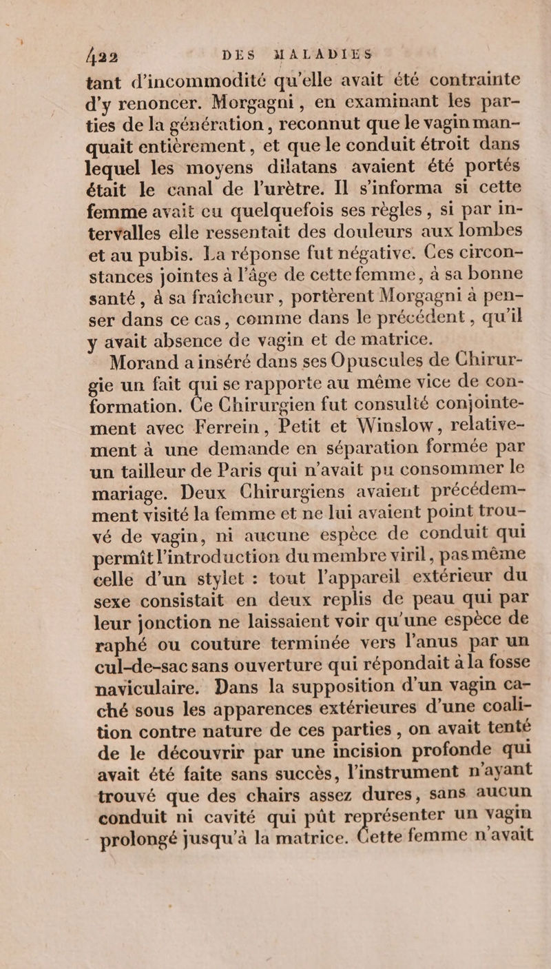 tant d’incommodité qu’elle avait été contrainte d'y renoncer. Morgagni, en examinant les par- ties de la génération, reconnut que le vagin man- quait entitrement , et que le conduit étroit dans lequel les moyens dilatans avaient été portés était le canal de l’urètre. Il s’informa si cette femme avait cu quelquefois ses règles, si par in- tervalles elle ressentait des douleurs aux lombes et au pubis. La réponse fut négative. Ces circon- stances jointes à l’âge de cette femme, à sa bonne santé, à sa fraicheur, portèrent Morgagni à pen- ser dans ce cas, comme dans le précédent, qu'il y avait absence de vagin et de matrice. Morand a inséré dans ses O puscules de Chirur- gie un fait qui se rapporte au même vice de con- formation. Ce Chirurgien fut consulté conjointe- ment avec Ferrein, Petit et Winslow, relative- ment à une demande en séparation formée par un tailleur de Paris qui n'avait pu consommer le mariage. Deux Chirurgiens avaient précédem- ment visité la femme et ne lui avaient point trou- vé de vagin, ni aucune espèce de conduit qui permit l'introduction du membre viril, pas même celle d’un stylet : tout l'appareil extérieur du sexe consistait en deux replis de peau qui par leur jonction ne laissaient voir qu’une espèce de raphé ou couture terminée vers l'anus par un cul-de-sac sans ouverture qui répondait à la fosse naviculaire. Dans la supposition d’un vagin ca- ché sous les apparences extérieures d’une coali- tion contre nature de ces parties , on avait tenté de le découvrir par une incision profonde qui avait été faite sans succès, l'instrument n'ayant trouvé que des chairs assez dures, sans aucun conduit ni cavité qui pût représenter un vagin - prolongé jusqu’à la matrice. dette femme n'avait