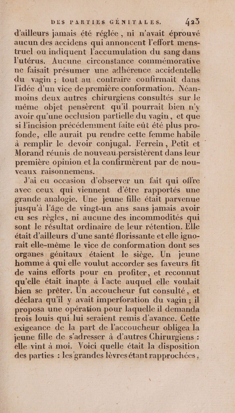 d’ailleurs jamais été réglée, ni n'avait éprouvé aucun des accidens qui annoncent l'effort mens- truel ou indiquent l'accumulation du sang dans l'utérus. Aucune circonstance commémorative ne faisait présumer une adhérence accidentelle du vagin ; tout au contraire confirmait dans l’idée d’un vice de première conformation. Néan- moins deux autres chirurgiens consultés sur le même objet pensérent qu'il pourrait bien n'y avoir qu’une occlusion partielle du vagin, et que si l’incision précédemment faite eût été plus pro- fonde, elle aurait pu rendre cette femme habile à remplir le devoir conjugal. Ferrein, Petit et Morand réunis de nouveau-persistérent dans leur première opinion et la confirmèrent par de nou- veaux raisonnemens. J'ai eu occasion d'observer un fait qui offre avec ceux qui viennent d'être rapportés une grande analogie. Une jeune fille était parvenue jusqu’à l’âge de vingt-un ans sans jamais avoir eu ses règles, ni aucune des incommodités qui sont le résultat ordinaire de leur rétention. Elle était d’ailleurs d’une santé florissante et elle igno- rait elle-même le vice de conformation dont ses organes génitaux étaient le siège. Un jeune homme à qui elle voulut accorder ses faveurs fit de vains efforts pour en profiter, et reconnut qu'elle était inapte à l'acte auquel elle voulait bien se prêter. Un accoucheur fut consulté, et déclara qu'il y avait imperforation du vagin ; ws proposa une opération pour laquelle il demanda trois louis qui lui seraient remis d'avance. Cette exigeance de la part de l’accoucheur obligea la jeune fille de s'adresser à d’autres Chirurgiens : elle vint à moi. Voici quelle était la disposition des parties : les grandes lèvres étant rapprochées,