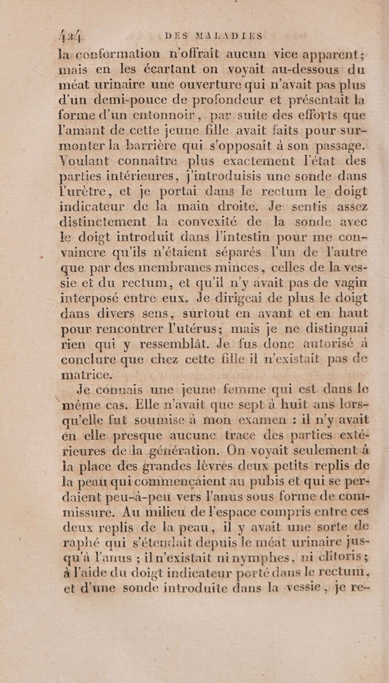 la: conformation n'offrait aucun vice apparent; mais en les écartant on voyait au-dessous du méat urinaire une ouverture qui n'avait pas plus d’un demi-pouce de profondeur et présentait la forme d’un entonnoir, par suile des efforts que l'amant de cette jeune fille avait faits pour sur- monter la barrière qui s’opposait à son passage. Voulant connaître plus exactement l'état des parties intérieures, J'introduisis une sonde dans l'urètre, et je portai dans le rectum le doigt indicateur de la main droite. Je sentis assez distinctement la convexité de la sonde avec le doigt introduit dans l'intestin pour me con- vaincre qu'ils n'étaient séparés l’un de l’autre que par des membranes minces, celles de la ves- sie et du rectum, et qu'il n'y avait pas de vagin interposé entre eux. de dirigeai de plus le doigt dans divers sens, surtout en avant et en haut pour rencontrer l'utérus ; mais je ne distinguai rien qui y ressemblât. Je fus donc autorisé à conclure que chez cette fille il n'existait pas de matrice. Je connais une jeune femme qui est dans le ‘même cas. Elle n'avait que sept à huit ans lors- qu'elle fut soumise à mon examen : il n'yavait én elle presque aucune trace des parties exté- rieures de la génération. On voyait seulement.à la place des grandes Jèvrés deux petits replis de la peau qui commençaient au pubis ét qui se per: daient peu-à-peu vers l'anus sous forme de com- missure. Au milieu de l'espace compris entre ces deux replis de la peau, il y avait une sorte de raphé qui s'étendait depuis le méat urinaire Jus- qu'à l'anus ; iln’existait ninymphes, ni clitoris ; à l'aide du doigt indicateur porté dans le rectum, et d’une sonde introduite dans la vessie , je re-