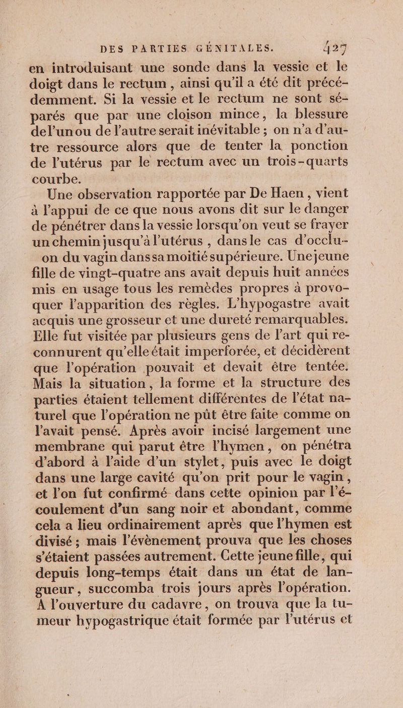 en introduisant une sonde dans la vessie et le doigt dans le rectum , ainsi qu'il a été dit précé- demment. Si la vessie et le rectum ne sont sé- parés que par une cloison mince, la blessure del’unou de l’autre serait inévitable ; on n’a d’au- tre ressource alors que de tenter la ponction de l'utérus par le rectum avec un trois-quarts courbe. Une observation rapportée par De Haen, vient à l'appui de ce que nous avons dit sur le danger de pénétrer dans la vessie lorsqu'on veut se frayer un chemin jusqu’à l'utérus , dansle cas d’occlu- on du vagin danssa moitié supérieure. Unejeune fille de vingt-quatre ans avait depuis huit années mis en usage tous les remèdes propres à provo- quer l'apparition des règles. L'hypogastre avait acquis une grosseur et une dureté remarquables. Elle fut visitée par plusieurs gens de l’art qui re- connurent qu’elle était imperforée, et décidèrent que l'opération pouvait et devait être tentée, Mais la situation, la forme et la structure des parties étaient tellement différentes de l'état na- turel que l’opération ne püt être faite comme on l'avait pensé. Après avoir incisé largement une membrane qui parut être l’hymen, on pénétra d’abord à l’aide d’un stylet, puis avec le doigt dans une large cavité qu’on prit pour le vagin, et l'on fut confirmé dans cette opinion par l'é- coulement d’un sang noir et abondant, comme cela a lieu ordinairement après que l’hymen est ‘divisé; mais l'évènement prouva que les choses s'étaient passées autrement. Cette jeune fille, qui depuis long-temps était dans un état de lan- gueur, succomba trois jours après l'opération. À l’ouverture du cadavre, on trouva que la tu- meur hypogastrique était formée par l'utérus et