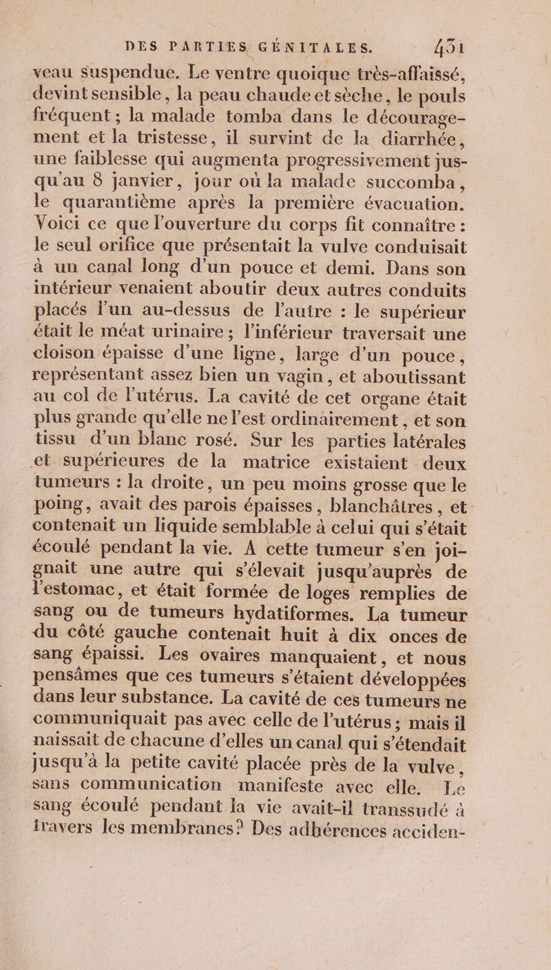 veau suspendue. Le ventre quoique très-affaissé, devintsensible, la peau chaude et sèche, le pouls fréquent ; la malade tomba dans le décourage- ment et la tristesse, il survint de la diarrhée, une faiblesse qui augmenta progressivement jus- qu'au 8 Janvier, jour où la malade succomba, le quarantième après la première évacuation. Voici ce que l'ouverture du corps fit connaître : le seul orifice que présentait la vulve conduisait à un canal long d’un pouce et demi. Dans son intérieur venaient aboutir deux autres conduits placés l’un au-dessus de l’autre : le supérieur était le méat urinaire ; l’inférieur traversait une cloison épaisse d’une ligne, large d’un pouce, représentant assez bien un vagin, et aboutissant au col de l’utérus. La cavité de cet organe était plus grande qu’elle ne l’est ordinairement , et son tissu d’un blanc rosé. Sur les parties latérales &lt;et supérieures de la matrice existaient deux tumeurs : la droite, un peu moins grosse que le poing, avait des parois épaisses, blanchâtres , et contenait un liquide semblable à celui qui s’était écoulé pendant la vie. À cette tumeur s’en joi- gnait une autre qui s'élevait jusqu'auprès de l'estomac, et était formée de loges remplies de sang ou de tumeurs hydatiformes. La tumeur du côté gauche contenait huit à dix onces de sang épaissi. Les ovaires manquaient , et nous pensâmes que ces tumeurs s'étaient développées dans leur substance. La cavité de ces tumeurs ne communiquait pas avec celle de l'utérus; mais il naissait de chacune d’elles un canal qui s’étendait jusqu’à la petite cavité placée près de la vulve, sans Communication manifeste avec elle. Le sang écoulé pendant la vie avait-il transsudé à iravers les membranes? Des adhérences acciden-