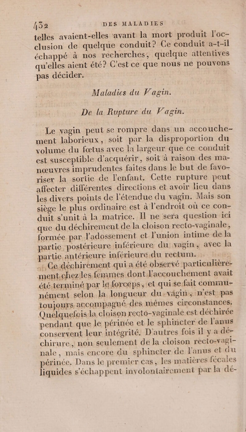 telles avaient-elles avant la mort produit l'oc- clusion de quelque conduit? Ce conduit a-t-il échappé à nos recherches, quelque attentives qu’elles aient été? C'est ce que nous ne pouvons pas décider. Maladies du Vagin. De la Rupture du Fagin. Le vagin peut se rompre dans un accouche- ment laborieux, soit par la disproportion du volume du fœtus avec la largeur que ce conduit est susceptible d'acquérir, soit à raison des ma- nœuvyres imprudentes faites dans le but de favo- riser la sortie de l'enfant. Cette rupture peut affecter différentes directions et avoir lieu dans les divers points de l'étendue du vagin. Mais son siège le plus ordinaire est à l'endroit où ce con- duit s’unit à la matrice. Il ne sera question ici que du déchirement de la cloison recto-vaginale, formée par l'adossement et l'union intime de la partie postérieure inférieure du: vagin, avec la partie antérieure inférieure du rectum. . Ge :déchirement qui a été observé particulière- ment.chezles femmes dont.l'accouchement avait été.terminé par le forcéps, et qui se:fait conmnu- nément selon la longueur du-vägin, m'est pas toujours accompagné-des mêmes circonstances, Quelquefeisla cloison recto-vaginale est déchirée pendant que le périnée et le sphincter de l'anus conservent leur intégrité. D'autres fois il y a dé- chirure , non seulement de la cloison recto-vagi- nale, mais encore du sphincter de l'anus et au périnée, Dans le premier cas , les matières fécales liquides s’échappent involontairement par la dé-