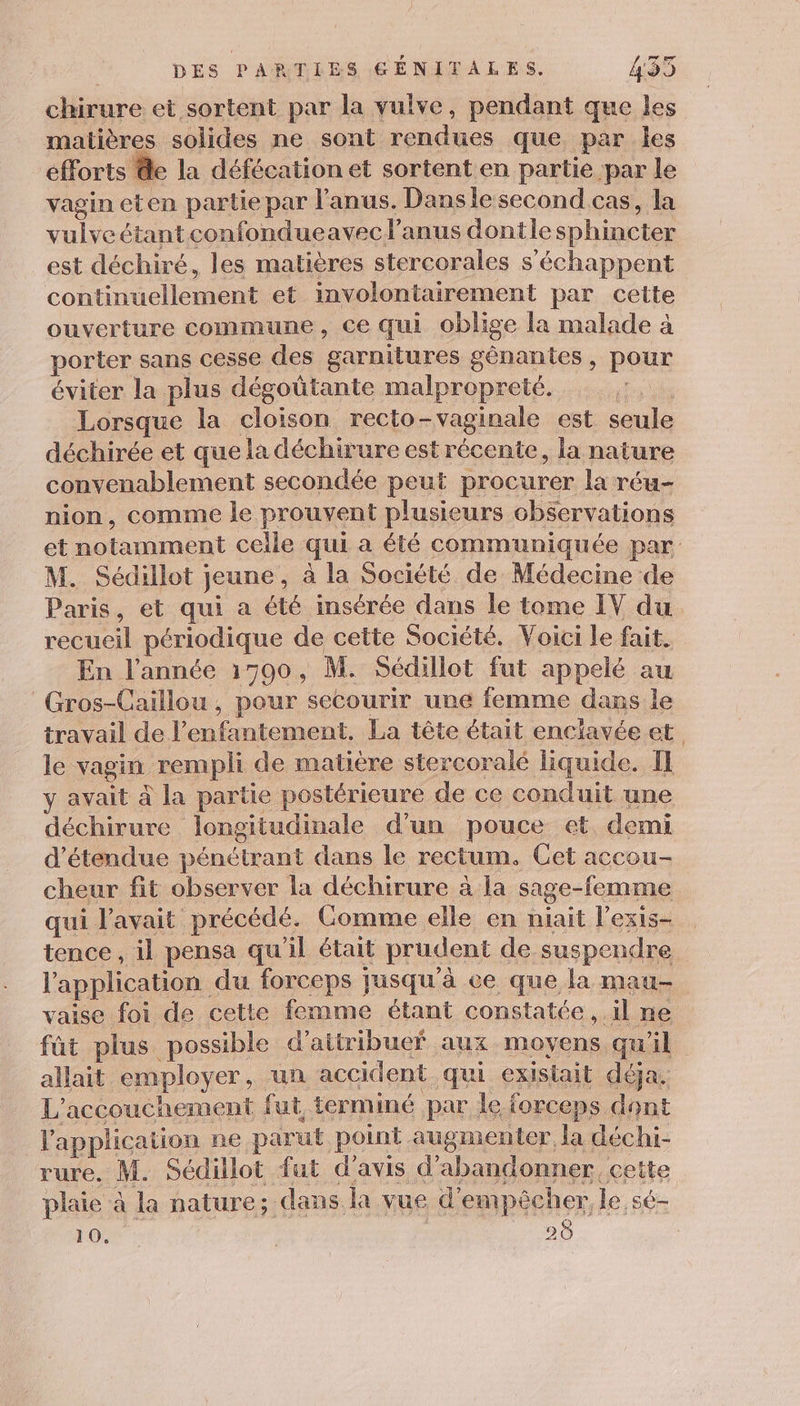 chirure et sortent par la vulve, pendant que les matières solides ne sont rendues que par Îles efforts @e la défécation et sortent en partie par le vagin eten partie par l'anus. Dansle second cas, la vulveétantconfondueavec l'anus dontlesphincter est déchiré, les matières stercorales s’échappent continuellement et involontairement par cette ouverture commune, ce qui oblige la malade à porter sans cesse des garnitures génantes , pour éviter la plus dégoûtante malpropreté. Lorsque la cloison recto-vaginale est seule déchirée et que la déchirure est récente, la nature convenablement secondée peut procurer la réu- nion, comme le prouvent plusieurs observations et notamment celle qui a été communiquée par M. Sédillot jeune, à la Société de Médecine de Paris, et qui a été insérée dans le tome IV du recueil périodique de cette Société. Voici le fait. En l’année 1590, M. Sédillot fut appelé au Gros-Caillou , pour secourir une femme dans le travail de l’enfantement. La tête était enclavée et le vagin rempli de matière stercoralé liquide. I} y avait à la partie postérieure de ce conduit une déchirure longitudinale d'un pouce et demi ’étendue pénétrant dans le rectum. Get accou- cheur fit observer la déchirure à la sage-femme qui l'avait précédé. Comme elle en niait l’exis- tence, il pensa qu'il était prudent de suspendre l'application du forceps jusqu'à ce que la mau- vaise foi de cette femme étant constatée, il ne fût plus possible d’aitribuef aux moyens qu'il allait employer, un accident qui existait déja. L'accouchement fut terminé par le forceps dont l'application ne parut point augmenter la déchi- rure, M. Sédillot fut d'avis d'abandonner cette plaie à la nature; dans la vue d'empêcher, le sé-