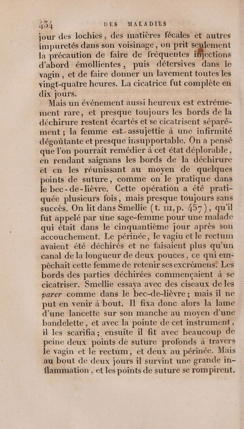 jour des lochies, des matières fécales èt autres impuretés dans son voisinage, on prit seulement la précaution de faire de fréquentes Mcctions d’abord émollientes, puis détersives dans le vagin , ét de faire donner un lavement toutes les vingt-quatre heures. La cicatrice fut complète en dix Jours. | | Mais un événement aussi heureux est extrême- ment rare, et presque toujours les bords de la déchirure restent écartés et se cicatrisent séparé- ment ; la femme est- assujettie à une infirmité dégoûtante et presque insupportable. On a pensé que l’on pourrait remédier à cet état déplorable, en rendant saignans les bords de la déchirure ét en les réunissant au moyen de quelques points de suture, comme on le pratique dans le bec-dé-lièvre. Cette opération a été prati- quée plusieurs fois, mais presque toujours sans succès. On lit dans Smellie (t. 117,p. 457), qu'il fut appelé par une sage-femme pour une malade qui était dans le cinquantième jour après son accouchement. Le périnée, le vagin et le rectum avaient été déchirés et ne faisaient plus qu'un canal de la longueur de deux pouces, ce qui em- pêchait cette femme de retenir sesexcrémens: Les bords des parties déchirées commençaient à se cicatriser. Smellie essaya avec des ciseaux de les parer comme dans le bec-de-lièvre ; mais il ne put en venir à bout. Il fixa donc alors la lame d’une lancette sur son manche au moyen d’une bandelette , et avec la pointe de cet instrument , il les scarifia; ensuite il fit avec beaucoup de peine deux points de suture profonds à travers le vagin et le rectum, et deux au périnée. Mais au bout de deux jours il survint une grande in- flammation , et les points de suture se rompirent.