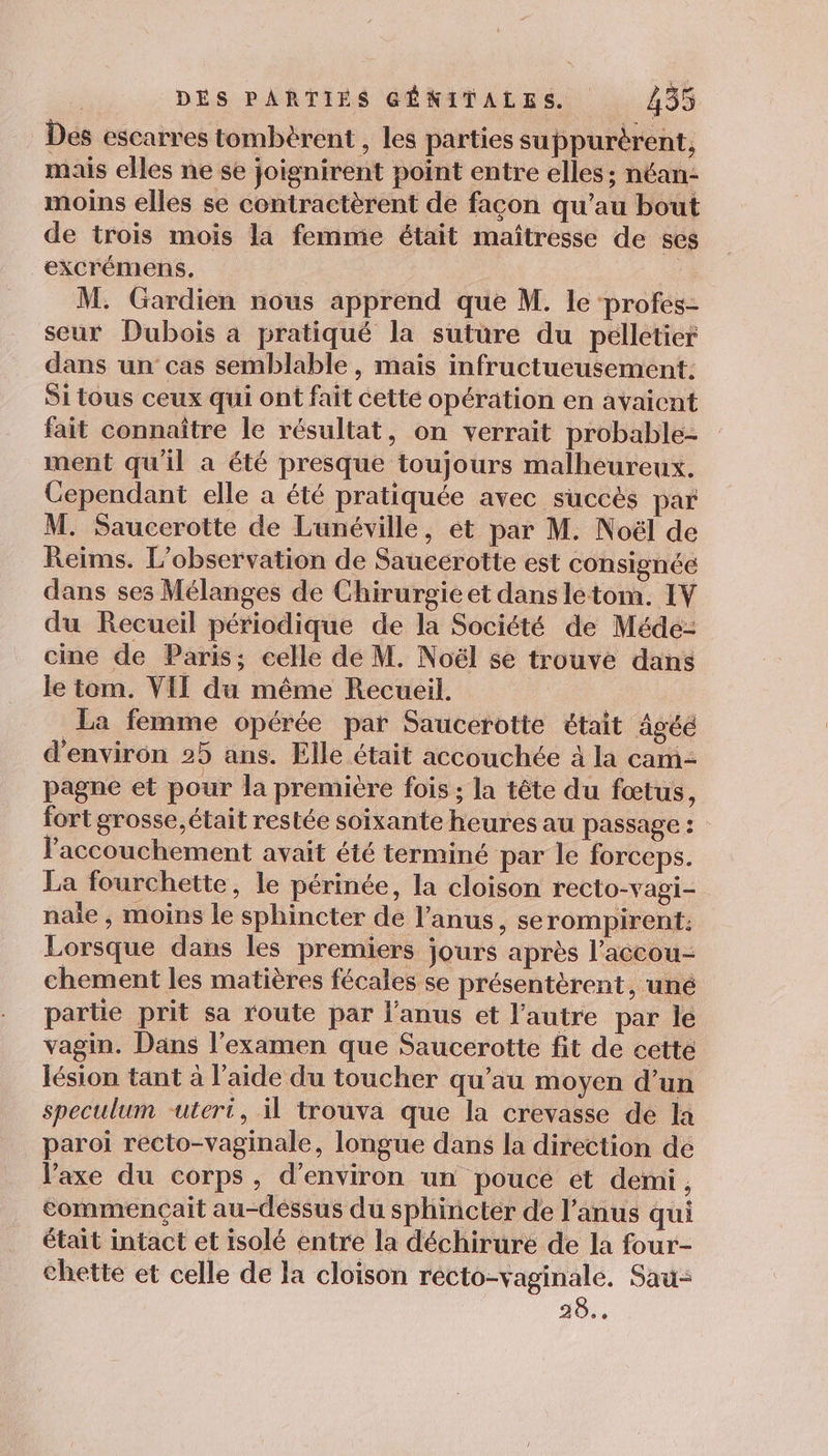 Des escarres tombèrent , les parties suppurèrent, mais elles ne se joignirent point entre elles ; néan- moins elles se contractèrent de façon qu’au bout de trois mois la femme était maîtresse de ses excrémens. M. Gardien nous apprend que M. le profes- seur Dubois a pratiqué la suture du peélletier dans un cas semblable, mais infructueusement. Si tous ceux qui ont fait cette opération en avaient fait connaître le résultat, on verrait probable- ment qu'il a été presque toujours malheureux. Cependant elle a été pratiquée avec succès par M. Saucerotte de Lunéville, ét par M. Noël de Reims. L'observation de Saucerotte est consignée dans ses Mélanges de Chirurgie et dans letom. IV du Recueil périodique de la Société de Méde- cine de Paris; celle dé M. Noël se trouve dans le tom. VIT du même Recueil. | La femme opérée par Saucerotte était âgée d'environ 25 ans. Elle était accouchée à la cam= pagne et pour la premiére fois ; la tête du fœtus, fort grosse, était restée soixante heures au passage : l'accouchement avait été terminé par le forceps. La fourchette, le périnée, la cloison recto-vagi- nale , moins le sphincter de l’anus, serompirent. Lorsque dans les premiers jours après l’accou- chement les matières fécales se présentérent, uné partie prit sa route par l'anus et l’autre par le vagin. Dans l'examen que Saucerotte fit de cette lésion tant à l'aide du toucher qu'au moyen d’un speculum -uteri, il trouva que la crevasse de la paroi recto-vaginale, longue dans la direction de l'axe du corps, d'environ un pouce et demi, commençait au-dessus du sphincter de l'anus qui était intact et isolé entre la déchirure de la four- chette et celle de la cloison récto-vaginale. Sau: ao.