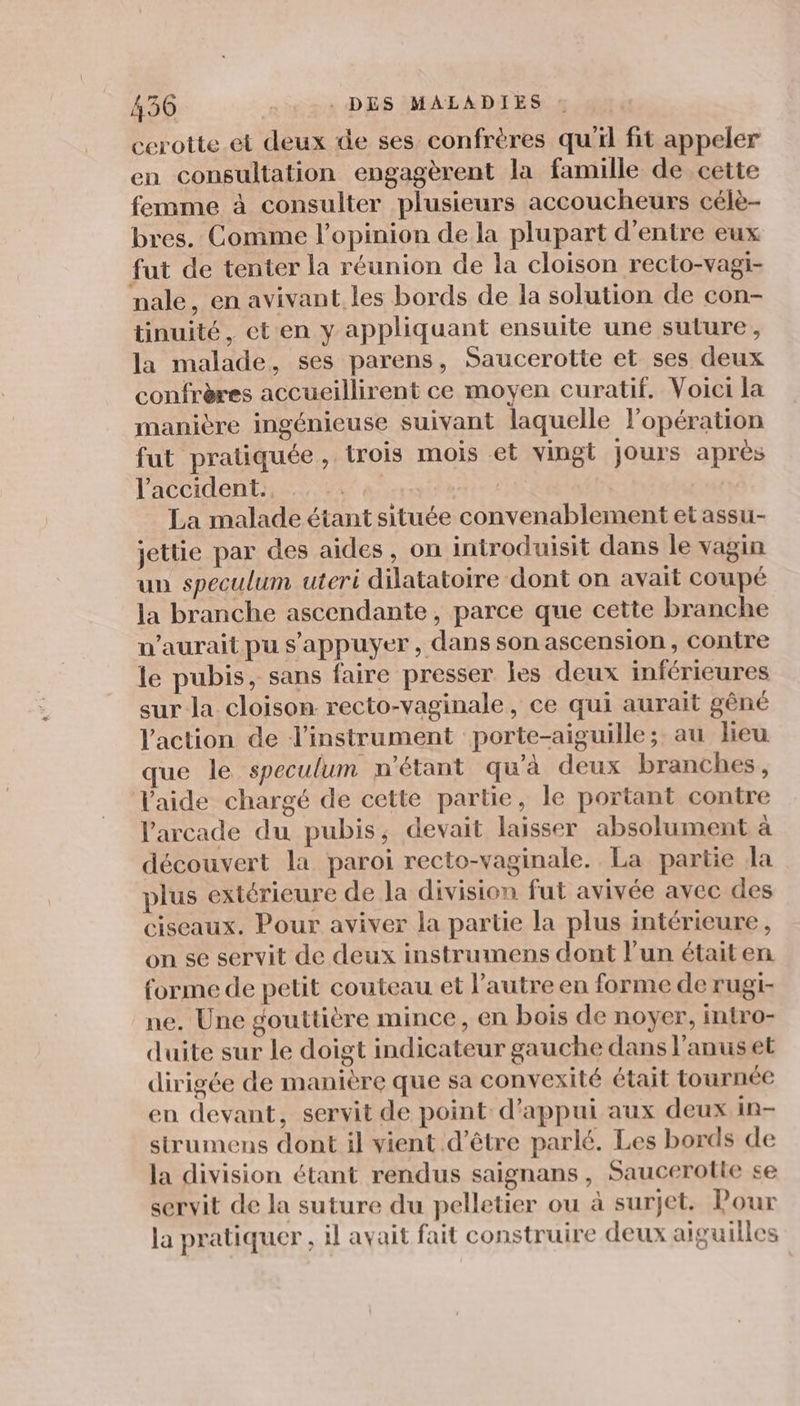430 | . DES MALADIES cerotte et deux de ses confrères qu'il fit appeler en consultation engagèrent la famille de cette femme à consulter plusieurs accoucheurs célè- bres. Comme l'opinion de la plupart d'entre eux fut de tenter la réunion de la cloison recto-vagi- nale, en avivant les bords de la solution de con- tinuité, eten y appliquant ensuite une suture, la malade, ses parens, Saucerotte et ses deux confrères accueillirent ce moyen curatif. Voici la manière ingénieuse suivant laquelle l’opération fut pratiquée, trois mois et vingt jours après l'accident: ..%2 | | La malade étant située convenablement et assu- jettie par des aides, on introduisit dans le vagin un speculum uteri dilatatoire dont on avait coupé la branche ascendante, parce que cette branche n'aurait pu s'appuyer, dans son ascension, contre le pubis, sans faire presser les deux inférieures sur la cloison recto-vaginale, ce qui aurait gêné l'action de l'instrument porte-aiguille; au lieu que le speculum n'étant qu'à deux branches, l'aide chargé de cette partie, le portant contre l'arcade du pubis, devait laisser absolument à découvert la paroi recto-vaginale. La partie la plus extérieure de la division fut avivée avec des ciseaux. Pour aviver la partie la plus intérieure, on se servit de deux instrumens dont l'un étaiten forme de petit couteau et l’autre en forme de rugi- ne. Une gouttière mince, en bois de noyer, intro- duite sur le doigt indicateur gauche dans l'anus et dirigée de manière que sa convexité était tournée en devant, servit de point d'appui aux deux in- strumens dont il vient d’être parlé. Les bords de la division étant rendus saignans, Saucerotle se servit de la suture du pelletier ou à surjet. Pour la pratiquer , il avait fait construire deux aiguilles
